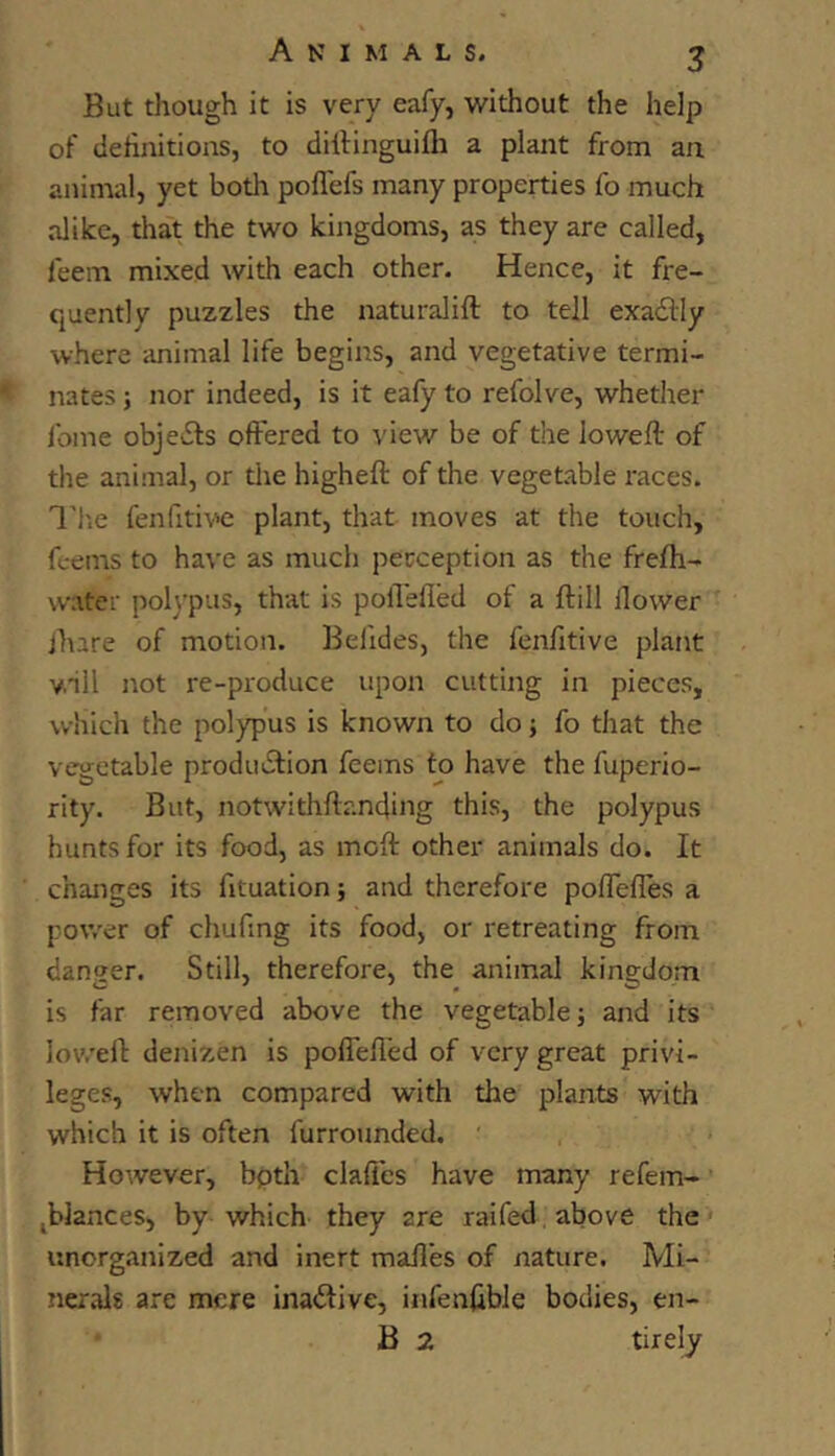 But though it is very eafy, without the help of definitions, to difiinguifli a plant from an animal, yet both poflefs many properties fo much alike, that the two kingdoms, as they are called, feein mixed with each other. Hence, it fre- quently puzzles the naturalift to tell exadly where animal life begins, and vegetative termi- nates } nor indeed, is it eafy to refolve, whether fome objects offered to view be of the loweff: of the animal, or the higheft of the vegetable races. I'i'.e fenfitive plant, that moves at the touch, fc-ems to have as much perception as the frefh- water pol\’pus, that is poffefled of a ftill ffower jhare of motion. Befides, the fenfitive plant vnll not re-produce upon cutting in pieces, which the polypus is known to do; fo that the vegetable production feems to have the fuperio- rity. But, notwithffanding this, the polypus hunts for its food, as moft other animals do. It changes its fituation} and therefore poflefles a power of chufmg its food, or retreating from danqer. Still, therefore, the animal kingdom is far removed above the vegetable; and its lovrelt denizen is pofiefi'ed of very great privi- leges, when compared with the plants with which it is often furrounded. ' However, bpth claffes have many refem- jblances, by which they are raifed above the' unorganized and inert mafl’es of nature. Mi- nerals are mere inaCtive, infenfible bodies, en- B 2 tirely