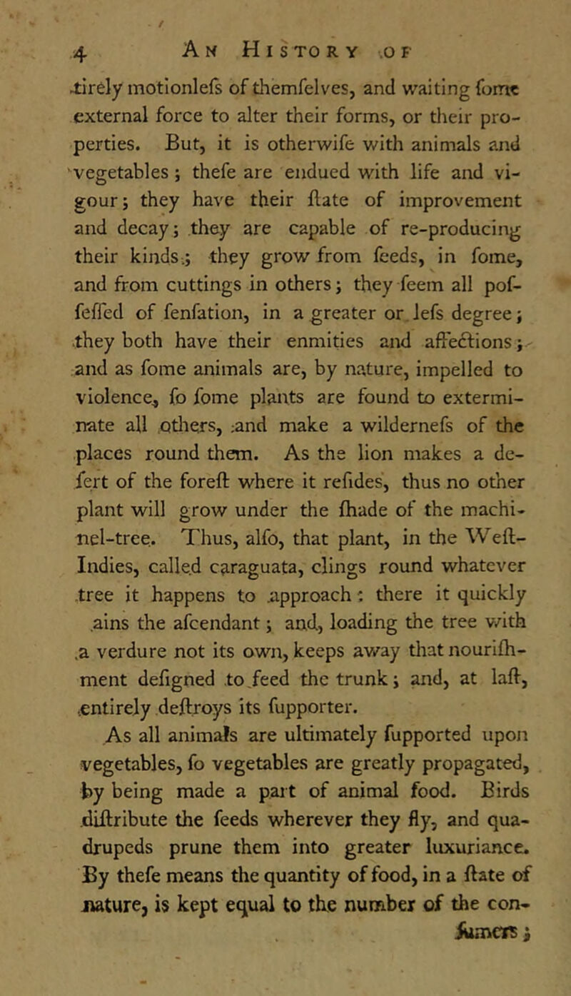 Am H I sto r y of 4irdy motlonlefs of themfelves, and waiting fomc external force to alter their forms, or their pro- perties. But, it is otherwife with animals and ^vegetables ; thefe are endued with life and vi- gour; they have their Hate of improvement and decay; they are capable of re-producing their kinds.; they grow from feeds, in fome, and from cuttings in others; they feem all pof- feffed of fenfation, in a greater or.Jefs degree; they both have their enmities and affedtions; and as fome animals are, by nature, impelled to violence^ fo fome plants are found to extermi- nate all Qtliers, ;and make a wildernefs of the places round them. As the lion makes a de- fert of the foreft where it refides, thus no other plant will grow under the fhade of the inachi- nel-tree,. Thus, alfo, that plant, in the Weft- Indies, calle.d caraguata, clings round whatever -tree it happens to approach: there it quickly ains the afeendant; and, loading the tree v/ith ,a verdure not its own, keeps away that nourifh- ment defigned to feed the trunk; and, at laft, •entirely deftroys its fupporter. As all animals are ultimately fupported upon vegetables, fo vegetables are greatly propagated, by being made a pait of animal food. Birds -diftribute the feeds wherever they fly, and qua- drupeds prune them into greater luxuriance. By thefe means the quantity of food, in a ftate of .nature, is kept equal to the number of the con- iumciT i