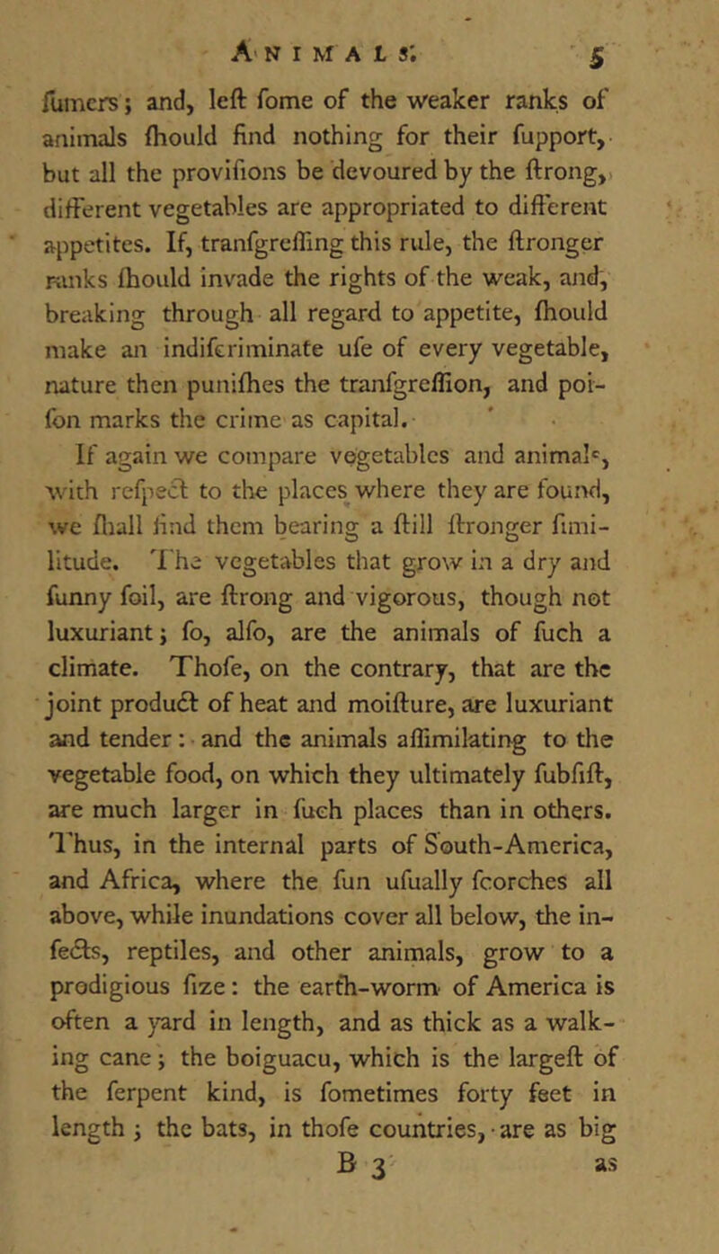 ilimcrs; and, left fome of the weaker ranks of animals fliould find nothing for their fupport, but all the provifions be devoured by the ftrong,i different vegetables are appropriated to difterent appetites. If, tranfgrcfling this rule, the ftronger ranks fhould invade the rights of the weak, and, breaking through all regard to appetite, fhould make an indiferiminate ufe of every vegetable, nature then punifhes the tranfgreflion, and poi- Ibn marks the ciime as capital. If again we compare vegetables and animal®, with refpecl: to the places where they are found, we fliall find them bearing a ftill ftronger fimi- litude. 'I'he vegetables that grow in a dry and funny foil, are ftrong and vigorous, though not luxuriant; fo, alfo, are the animals of fuch a climate. Thofe, on the contrary, that are the joint produdf of heat and moifture, are luxuriant and tender : and the animals aflimilating to the vegetable food, on which they ultimately fubfift, are much larger in fuch places than in others, 'rhus, in the internal parts of South-America, and Africa, where the fun ufually fcorches all above, while inundations cover all below, the in- fedls, reptiles, and other animals, grow to a prodigious fize: the earth-worm' of America is often a prd in length, and as thick as a walk- ing cane; the boiguacu, which is the largeft of the ferpent kind, is fometimes forty feet in length j the bats, in thofe countries, • are as big B 3 as