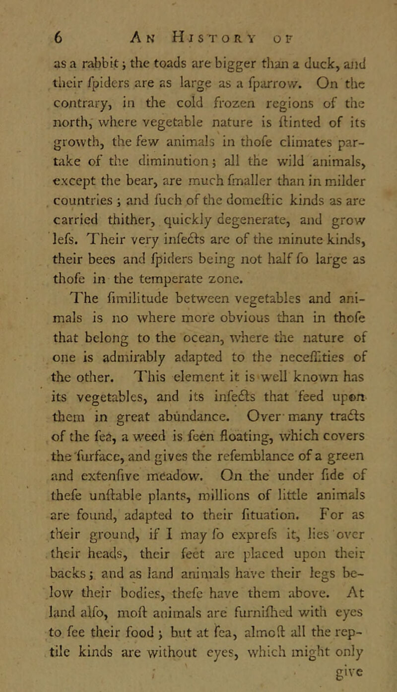 as a rabbit •, the toads are bigger than a duck, ajid their fpiders are as large as a fpiurow. On the contrary, in the cold frozen regions of the north, where vegetable nature is (tinted of its growth, the few animals in thofe climates par- take of the diminution •, all the wild animals, except the bear, are much fmaller than in milder countries ; and fuch of the doraeftic kinds as are carried thither, quickly degenerate, and grow lefs. Their very infects are of the minute kinds, their bees and fpiders being not half fo large as thofe in the temperate zone. The fimilitude between vegetables and ani- mals is no where more obvious than in thofe that belong to the ocean, where the nature of one is admirably adapted to the necedities of the other. This element it is well known has its vegetables, and its infefts that feed upon them in great abundance. Over' many tracts of the fea, a weed is feen floating, which covers the'furface, and gives the refemblance of a green and extenfive meadow. On the under fide of thefe unftable plants, millions of little animals are found, adapted to their (ituation. For as their ground, if I may fo exprefs it, lies over their heads, their feet are placed upon tlieir backs; and as land animals have their legs be- low their bodies, thefe have them above. At land alfo, moft animals are furnifhed with eyes to fee their food > but at fea, almoft all the rep- tile kinds are without eyes, which might only give