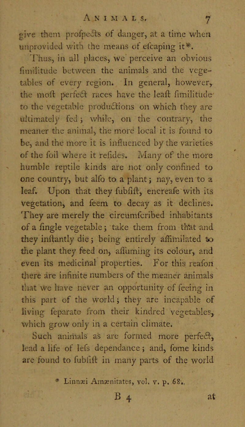 give them profpo^ls of danger, at a time when unprovided with the means of efcaping it*. Thus, in all places, Ave perceive an obvious fnnilitiide between the animals and the vege- tables of every region. In general, however^ the moll perfcil races have the leaft fimilitude' to the vegetable produ(5lions on which they are ultimately fed; while, on the contrary, the nteaner the animal, the more local it is found to be, and the more it is influenced by the varieties of the foil where it refides. Many of the more humble reptile kinds are not only confined to one country, but alfo to a plant j nay, even to a leaf. Upon that they fubfill, encreafe with its vegetation, and feem to decay as it declines. They are merely the circumferibed inhabitants of a Angle vegetable; take tliem from th^t and they inllantly die; being entirely afliinilated to the plant they feed on, afluming its colour, and even its medicinal properties. For this reafon there are infinite numbers of the meaner animals that We have never an opportunity of feeing in this part of the world; they are incapable of living feparate from their kindred vegetables, which grow only in a certain climate. Such animals as are formed more perfedl, lead a life of lefs dependance; and, fome kinds are found to fubfift in many parts of the world * Linnaei Amsnitates, vol. v. p. 68’..