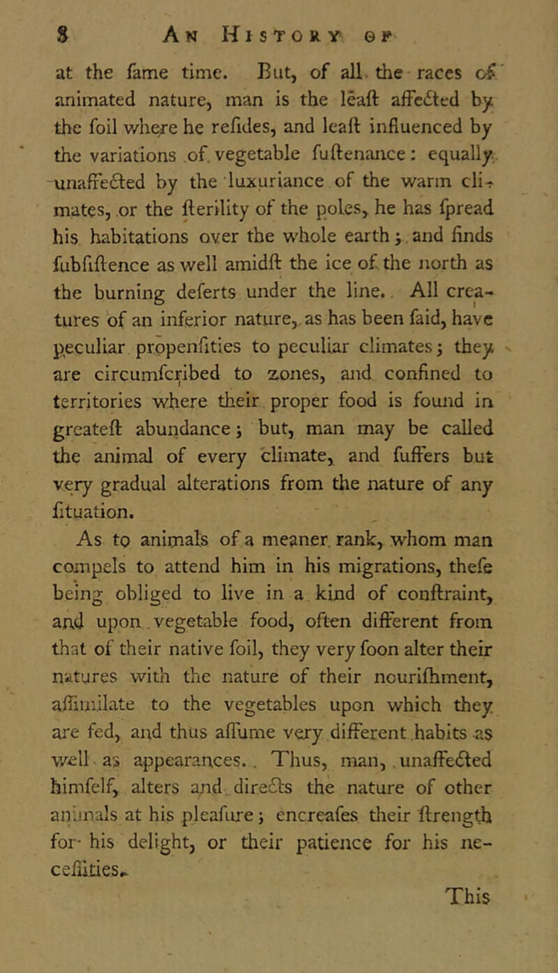 at the fame time. But, of all. the races animated nature, man is the leaft afFcited by the foil whe;re he refides, and leaft influenced by the variations of. vegetable fuftenance: equally. unafrefted by the luxuriance of the warm cli-r mates, or the fterility of the poles, he has fpread his habitations over the whole earth j and finds fubfiftence as well amidft the ice of the north as the burning deferts under the line. All crea- tures of an inferior nature,, as has been faid, have peculiar propenfities to peculiar climates; they are circumferibed to zones, and confined to territories where their proper food is found in greateft abundance; but, man may be called the animal of every climate, and fuft'ers but very gradual alterations from the nature of any fituation. As to animals of a meaner, rank, whom man compels to attend him in his migrations, thefe being obliged to live in a kind of conftraint, and upon. vegetable food, often different from that of their native foil, they very foon alter their natures witli the nature of their nourifhment, affimilate to the vegetables upon which they are fed, and thus aflume very different habits as well as appearances.. Thus, man, unafie<5ted himfelf, alters lyrd. dire61s the nature of other animals at his pleafure; encreafes tlieir ftrength for- his delight, or their patience for his ne- cefuties.. This