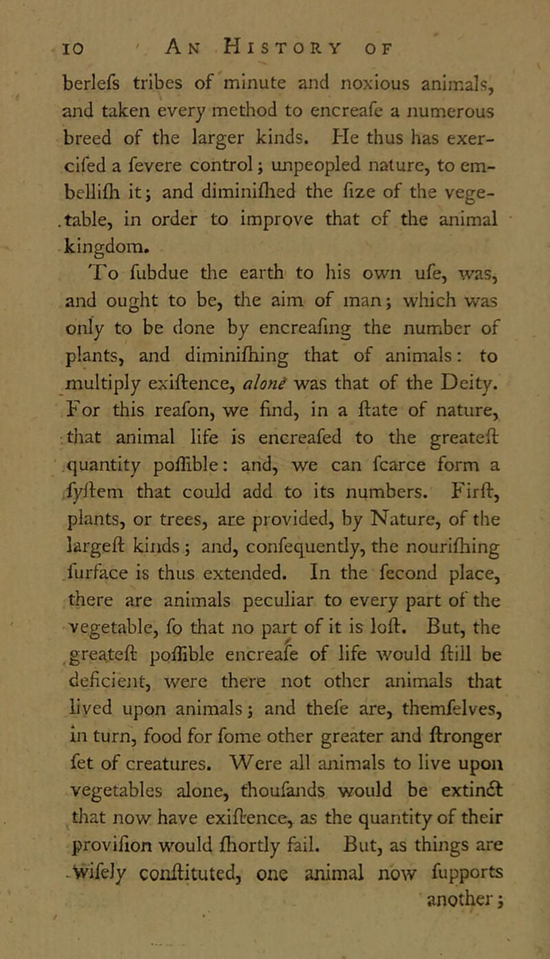 berlefs tribes of minute and noxious animals, and taken every method to encreafe a numerous breed of the larger kinds. He thus has exer- cifed a fevere control; unpeopled nature, to em- bcllifli it; and diminiflied the fize of the vege- . table, in order to improve that of the animal kingdom. To fubdue the earth to his own ufe, was, and ought to be, tire aim of man; which was only to be done by encreafing the number of plants, and diminiftiing that of animals: to multiply exiftence, aloni was that of the Deity. For this reafon, we find, in a ftate of nature, that animal life is encreafed to the greateft quantity poflible: and, we can fcarce form a fyllem that could add to its numbers. P'irft, plants, or trees, are provided, by Nature, of the largefi: kinds ; and, confequently, the nourilhing furface is thus extended. In the fecond place, there are animals peculiar to every part of the vegetable, fo that no part of it is loft. But, the greateft poflible encreafe of life would ftill be deficient, were there not other animals that lived upon animals; and thefe are, themfelves, in turn, food for fome other greater and ftronger fet of creatures. Were all animals to live upon vegetables alone, thoufands would be extinif that now have exiftence, as the quantity of their provifion would fhortly fail. But, as things are -Wifely coiiftituted, one animal now fupports another j