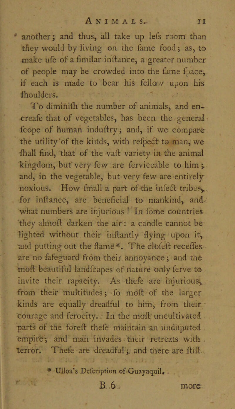 ‘ another; and tlius, all take up lefs room than they would by living on the fame food; as, to make ufe of a fimilar inftance, a greater number of people may be crowded into the fame fpace, if each is made to bear his fella,/ upon his fhoulders. To diminifh the number of animals, and en- creafe that of vegetables, has been the general fcope of human induftry; and, if we compare the utility of the kiilds, with refpewt' to man, we 'lhall find, that of the vail: variety in the animal kingdom, but'very few are ferviceable to him; and, in the vegetable, but very few are entirely noxious. How fmall a part of-the infe6t tribcp> for inftance, are beneficial to mankind, and what numbers are injurious ! In fome countries they almoft darken the air : a candle cannot be lighted without their inftantly flying upon it, and putting out the flame*. The clbfeft recefles are no fafeguard from their annoyance; and the moft beautiful landfiapes of nature only ferve to invite their rapacity. As thefe are injurious, from their multitudes; fo moft: of the larger kinds are equally dreadful to him, from their courage and ferocity.. In the moft uncultivated parts of the foreft thefe maintain an undilputed empire; and man invades tneir retreats with terror. Thefe are dreadful; and taere are ftill * Ulloa’s Defeription of Guayaquil, . B.6 more