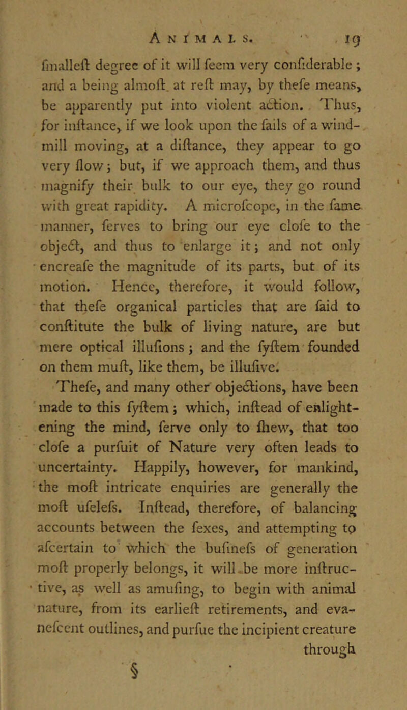 fniiilleft degree of it will feem very confiderable ; and a being almoll. at reft may, by thefe means, be apparently put into violent action. 'Iftius, for inftance, if we look upon the fails of a wind- mill moving, at a diftance, they appear to go very flow 5 but, if we approach them, and thus magnify their bulk to our eye, they go round with great rapidity. A microfcope, in the fame manner, ferves to bring our eye clofe to the objedt, and thus to enlarge it; and not only encreafe the magnitude of its parts, but of its motion. Hence, therefore, it -would follow, that thefe organical particles that are faid to conftitute the bulk of living nature, are but mere optical illufions; and the fyftem founded on them muft, like them, be illufive. Thefe, and many other objedlions, have been made to this fyftem; which, inftead of enlight- ening the mind, ferve only to fliew, that too clofe a purfuit of Nature very often leads to uncertainty. Happily, however, for mankind, the moft intricate enquiries are generally the moft ufelefs. Inftead, therefore, of balancing accounts between the fexes, and attempting tp afcertain to which the bufmefs of generation moft properly belongs, it wilLbe more inftruc- • tive, as well as amufing, to begin with animal nature, from its earlieft retirements, and eva- nefcent outlines, and purfue the incipient creature through §