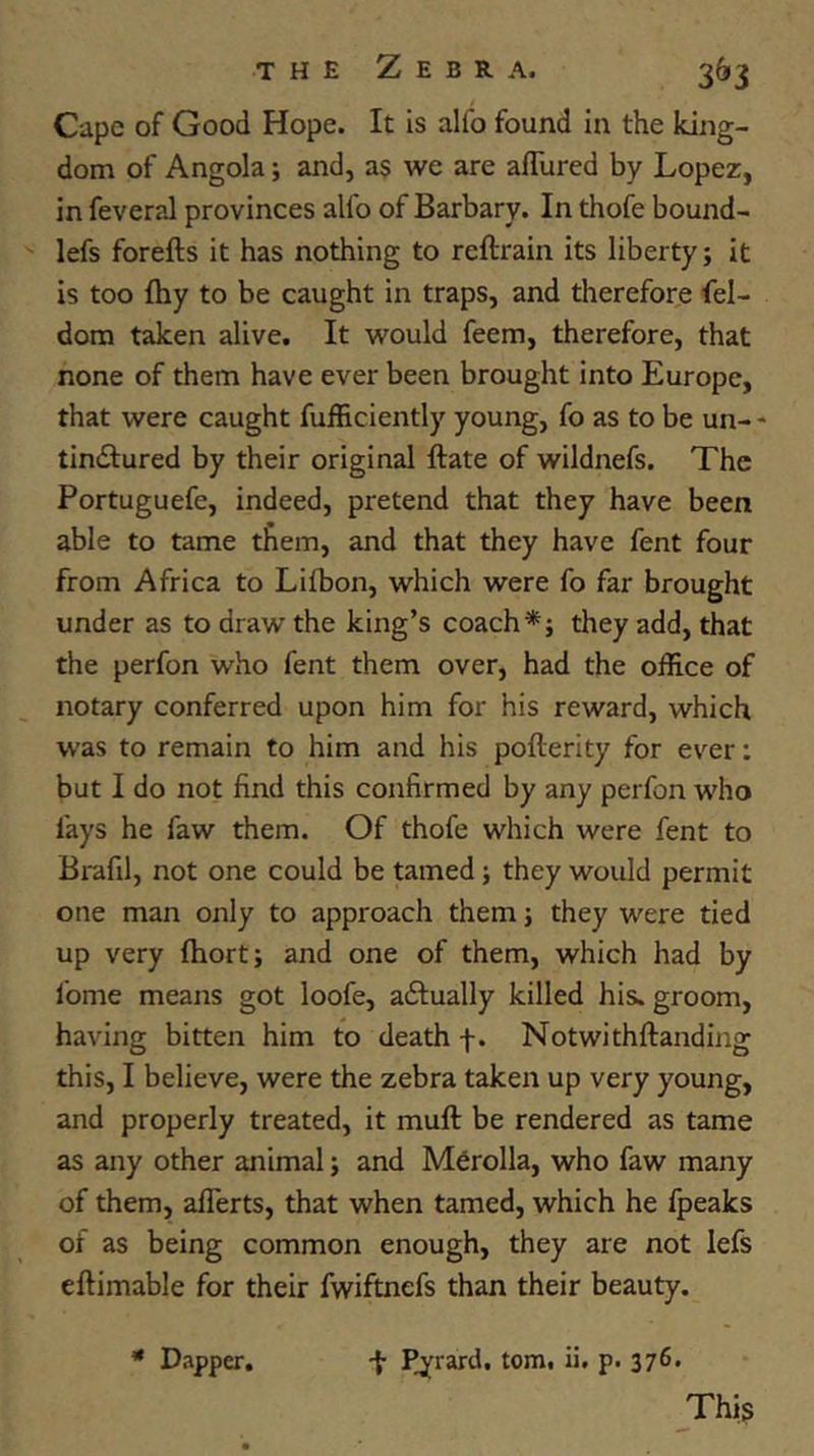 Cape of Good Hope. It is alfo found in the king- dom of Angola; and, as we are afTured by Lopez, in feveral provinces alfo of Barbary. In thofe bound- lefs forefts it has nothing to reftrain its liberty; it is too fhy to be caught in traps, and therefore fel- dora taken alive. It would feem, therefore, that none of them have ever been brought into Europe, that were caught fufficiently young, fo as to be un- - tindfured by their original ftate of wildnefs. The Portuguefe, indeed, pretend that they have been able to tame them, and that they have fent four from Africa to Lifbon, which were fo far brought under as to draw the king’s coach*; they add, that the perfon who fent them over, had the office of notary conferred upon him for his reward, which W’as to remain to him and his pofterity for ever; but I do not find this confirmed by any perfon who fays he faw them. Of thofe which were fent to Brafil, not one could be tamed; they would permit one man only to approach them; they were tied up very fhort; and one of them, which had by Ibme means got loofe, aftually killed his. groom, having bitten him to death f. Notwithftanding this, I believe, were the zebra taken up very young, and properly treated, it muft be rendered as tame as any other animal; and Mfirolla, who faw many of them, aflerts, that when tamed, which he fpeaks of as being common enough, they are not lefs eftimable for their fwiftnefs than their beauty. This * Dapper, f Pj^rard. tom. ii. p. 376.