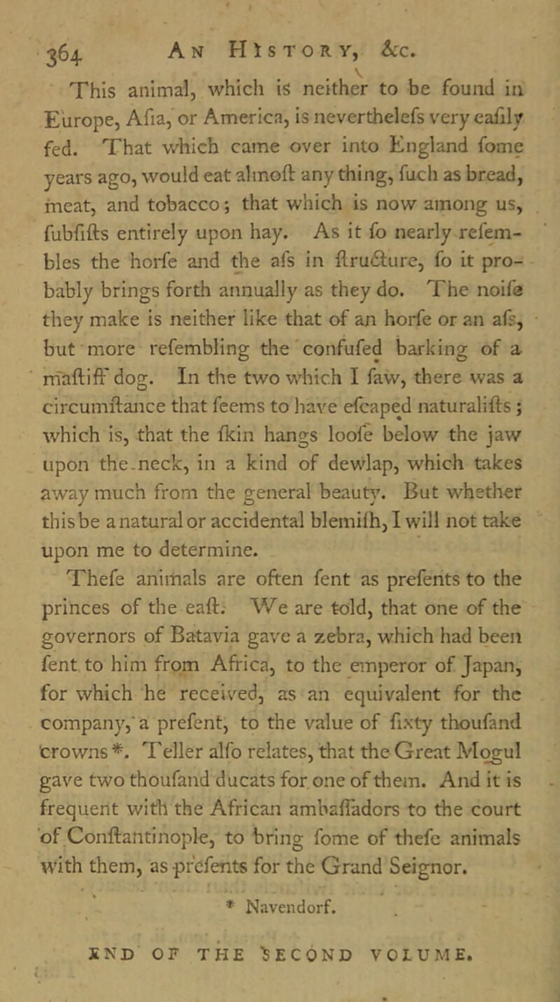 \ This animal, which is neither to be found in Europe, Afia, or America, is neverthelefs very eafily fed. That which came over into England fome years ago, would eat almoft any thing, fuch as bread, meat, and tobacco; that which is now among us, fubfifts entirely upon hay. As it fo nearly refem- bles the horfe and the afs in ftru61;ure, fo it pro- bably brings forth annually as they do. The noife they make is neither like that of an horfe or an afs, but more refembling the confufed barking of a. mTaftiff dog. In the two which I faw, there was a circumftance that feems to have elcaped naturalifts ; which is, that the fkin hangs loofe below the jaw upon the-neck, in a kind of dewlap, which takes away much from the general beauty. But whether thisbe anaturalor accidental blemilh,! will not take upon me to determine. Thefe animals are often fent as prefents to the princes of the eaft. We are told, that one of the governors of Batavia gave a zebra, which had been fent. to him from Africa, to the emperor of Japan, for which he received, as an equivalent for the company,'a prefent, to the value of fixty thoufand Crowns *. Teller alfo relates, that the Great Mogul gave two thoufand ducats for one of them. And it is frequerit with the African ambafladors to the court of Conftantinople, to bring fome of thefe animals with them, as prefents for the Grand Seignor. * Navendorf. SND OF THE 'SECOND VOLUME.