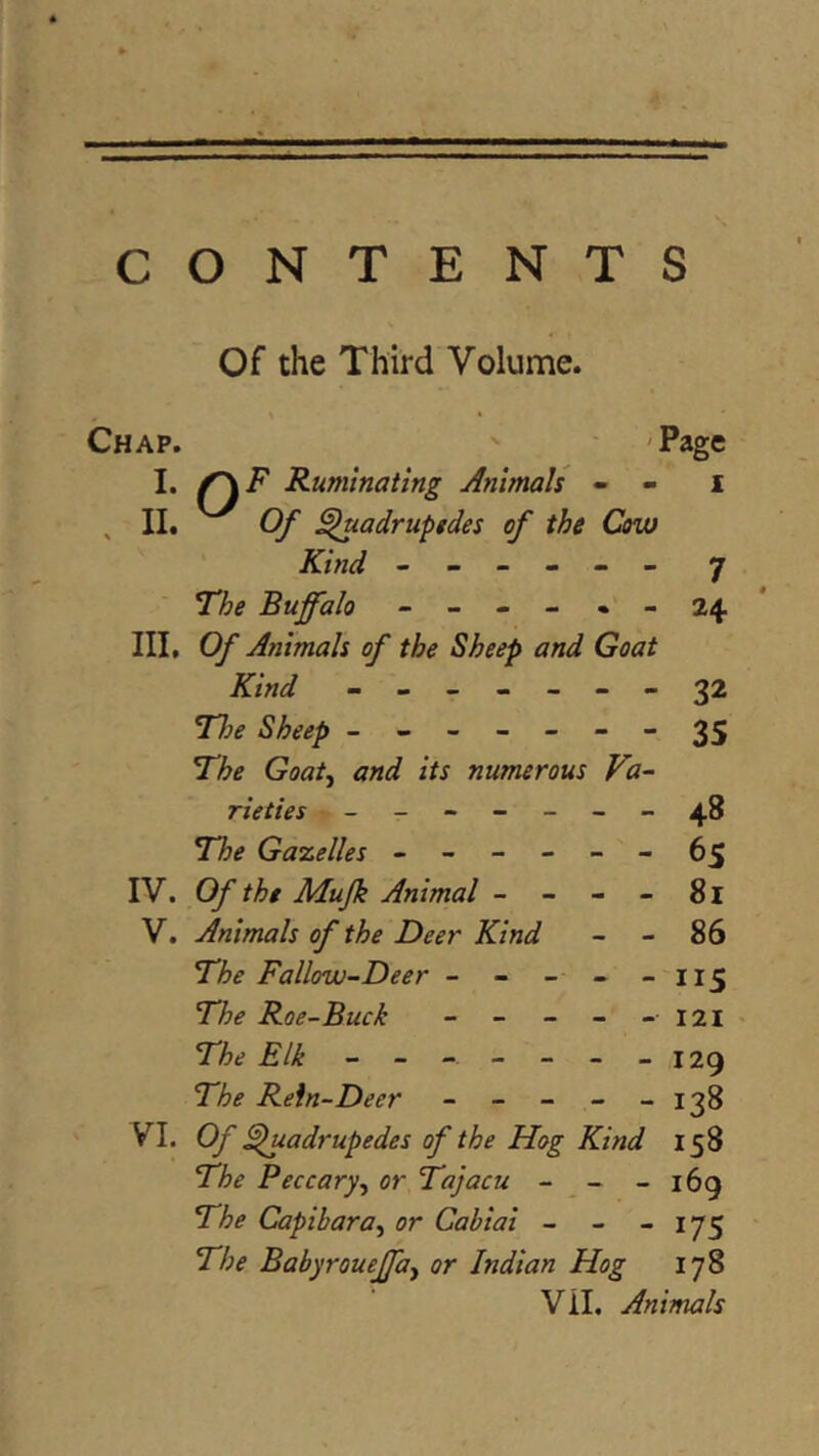 CONTENTS Of the Third Volume. Chap. ' 'Page I, Ruminating Animals - - i , II. Of ^adruptdes of the Cow Kind ------ 7 The Buffalo - - - - • - 24 * III, Of Animals of the Sheep and Goat Kind - -- -- --32 Tlie Sheep ------ - 3S The Goat^ and its numerous Va- rieties - _ - 48 The Gazelles - - • 6s IV. Of the Mujk Animal - - - - 81 V. Animals of the Deer Kind - - 86 The Fallow-Deer - - - - - I15 The Roe-Buck - - - - - I2I> The Elk - - - - - - -129 The Rein-Deer - - - - - 138 VI. Of ^luadrupedes of the Hog Kind 158 The Peccary.^ or Tajacu - - - 169 The Capihara^ or Cabiai - - - 175 The Babyroueffay or Indian Hog 178