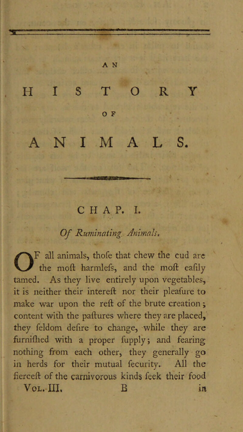 m A N \ HISTORY OF - ANIMALS. CHAP. I. V Of Ruminating. Animals. U OF a]l animals, thofe that chew the cud arc the moft harmlefs, and the moft eafily tamed. As they live entirely upon vegetables, it is neither their intereft nor their pleafure to make war upon the reft of the brute creation; content with the paftures where they are placed, they feldom defire to change, while they are furniflied with a proper fupply; and fearing nothing from each other, they generally go in herds for their mutual fecurity. All the fierceft of the carnivorous kinds feek their food VoL.-III, B in