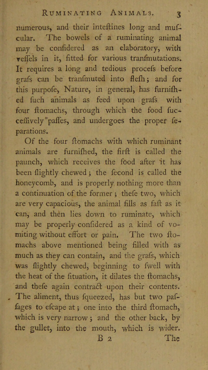 numerous, and their inteftines long and mufd cular. The bowels of a ruminating animal may be confidered as an elaboratory, with relTels in it, fitted for various tranfmutations. It requires a long and tedious procefs before grafs can be tranfmuted into fleflij and for this purpofe, Nature, in general, has furnifh- ed fuch animals as feed upon grafs with four ftomachs, through which the food fuc* ceflively*paires, and undergoes the proper re- parations. Of the four fiomachs with which ruminant animals are furnifhed, the firft is called the paunch, which receives the food after it has been flightly chewed •, the fecond is called the honeycomb, and is properly nothing more than a continuation of the former ; thefe two, which are very capacious, the animal fiUs as fall as it can, and thdn lies down to ruminate, which may be properly confidered as a kind of vo- miting without effort or pain. The two fto- machs above mentioned being filled with as much as they can contain, and the grafs, which was flightly chewed, beginning to fwell with the heat of the fituation, it dilates the ftomachs, and thefe again contradl upon their contents. . The aliment, thus fqueezed, has but two paf- fages to efcape at; one into the third ftomach, which is very narrow i and the other back, by the gullet, into the mouth, which is wider. B 2 The