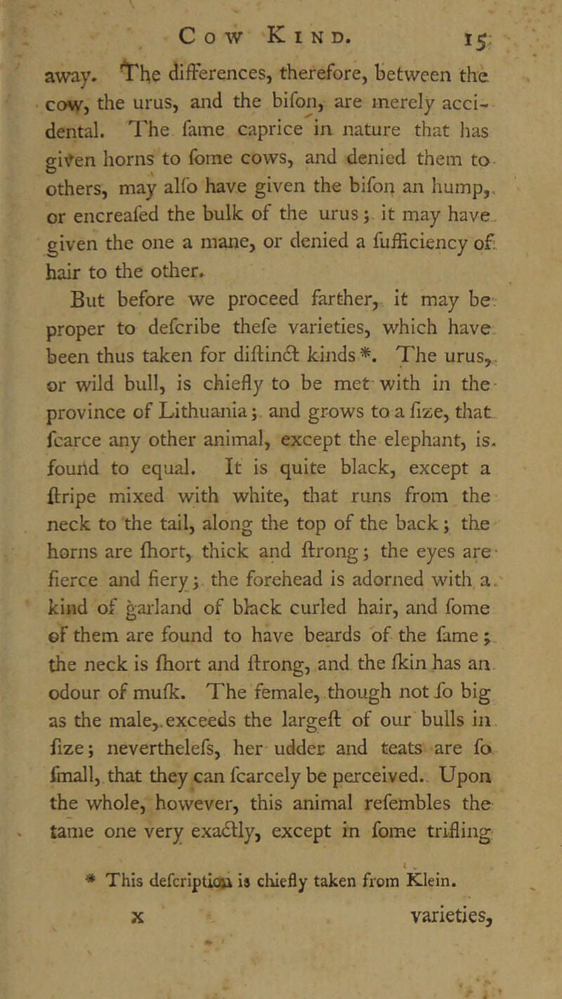 away. the difFerences, therefore, between the COW} the urus, and the bifon, are merely acci- dental. The fame caprice in nature that lias gi^en horns to fome cows, and denied them to others, may alfo have given the bifoi^ an hump,, or encreafed the bulk of the urus;. it may have., given the one a mane, or denied a fufHciency o£ hair to the other. But before we proceed farther, it may be proper to deferibe thefe varieties, which have been thus taken for diftindl kinds*. The urus, or wild bull, is chiefly to be met-with in the province of Lithuania; and grows to a fize, that fcarce any other animal, except the elephant, is. found to equal. It is quite black, except a ftripe mixed with white, that runs from the neck to the tail, along the top of the back; the horns are fliort, thick and ftrong; the eyes are fierce and fiery; the forehead is adorned with a. kind of garland of black curled hair, and fome of them are found to have beards of the fame ; the neck is fhort and ftrong, and the fkin has an odour of mufk. The female, though not fo big as the male,, exceeds the largeft of our bulls in fize; neverthelefs, her udder and teats are fo fmall, that they can fcarcely be perceived. Upon the whole, however, this animal refembles the tame one very exadlly, except in fome trifling * This defcripticfti is chiefly taken from Klein. K varieties.