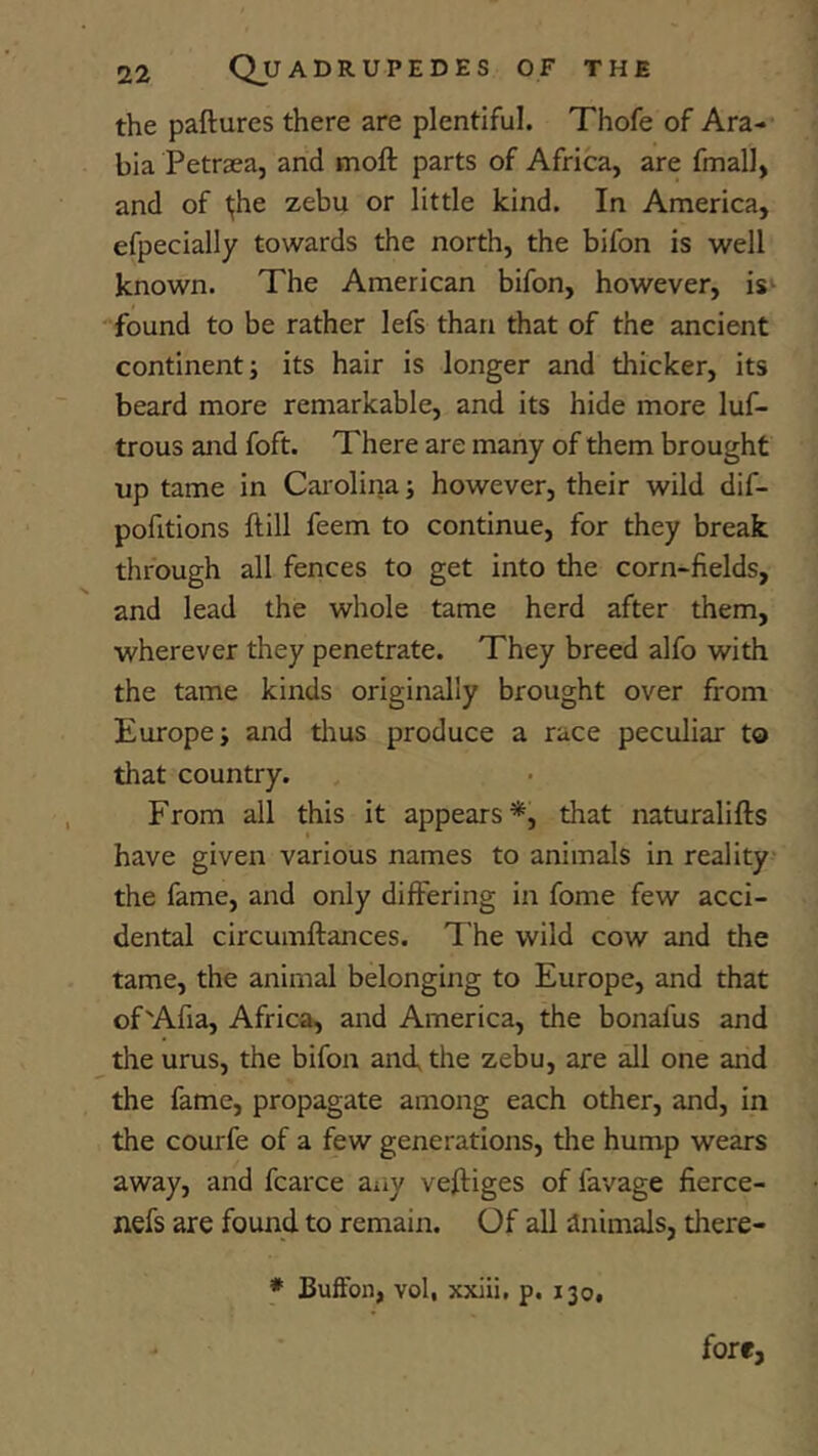 the paftures there are plentiful. Thofe of Ara- bia Petraea, and moft parts of Africa, are fmall, and of ^he zebu or little kind. In America, efpecially towards the north, the bifon is well known. The American bifon, however, is‘ found to be rather lefs than that of the ancient continent j its hair is longer and thicker, its beard more remarkable, and its hide more luf- trous aitd foft. There are many of them brought up tame in Car olina j however, their wild dif- pofitions ftill feem to continue, for they break through all fences to get into the corn-fields, and lead the whole tame herd after them, wherever they penetrate. They breed alfo with the tame kinds originally brought over from Europe; and tlrus produce a race peculiar to that country. From all this it appears*, that naturalifts have given various names to animals in reality the fame, aird only differing in fome few acci- dental circumftances. The wild cow and the tame, the animal belonging to Europe, and that of'Afia, Africa, and America, the bonafus and the urus, the bifon and, the zebu, are all one and the fame, propagate among each other, and, in the courfe of a few generations, tlie hump wears away, and fcarce aiiy vefiiges of favage fierce- nefs are found to remain. Of all animals, there- fore, * Buffon, vol, xxiii, p. 130,