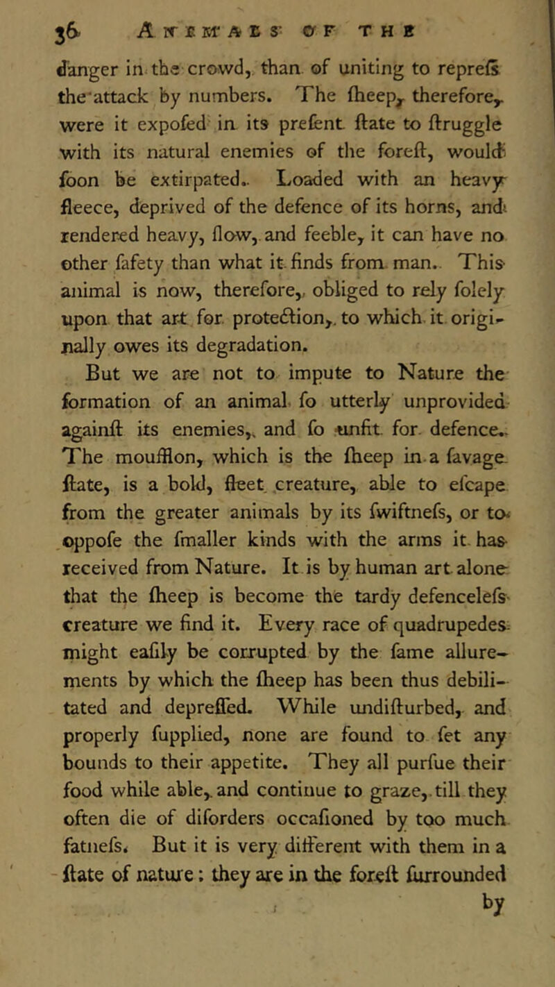 36’ A ir fi ISf A E S’ OF THE danger in tbs crowd, than of uniting to repress the'attack by numbers. The fheep^ therefore^ were it expofed in its prefent ftate to ftruggle with its natural enemies of the foreft, would; foon be extirpated.. Loaded with an heavyr fleece, deprived of the defence of its horns, and» rendered heavy, flow, and feeble, it can have no other fafety than what it. finds from man.. This animal is now, therefore,, obliged to rely folely upon that art for. proteftion,. to which it origi.- rially owes its degradation. But we are not to impute to Nature the formation of an animal, fo utterly unprovided againft its enemies,, and fo <infit. for. defence.- The moufflon, which is the fheep in. a favage. flate, is a bold, fleet creature, able to efcape from the greater animals by its fwiftnefs, or to^ oppofe the fmaller kinds with the arms it has- received from Nature. It is by human art alone that the fheep is become the tardy defencelefs- creature we find it. Every race of quadrupedes. might eafily be corrupted by the fame allure- ments by which the fheep has been thus debili- tated and deprefled. While undiflurbed, and properly fupplied, none are found to fet any bounds to their appetite. They all purfue their food while able,.and continue to graze,.till they often die of diforders occafioned by too much fatnefs< But it is very different with them in a ftate of nature: they are in the foreft furrounded , by