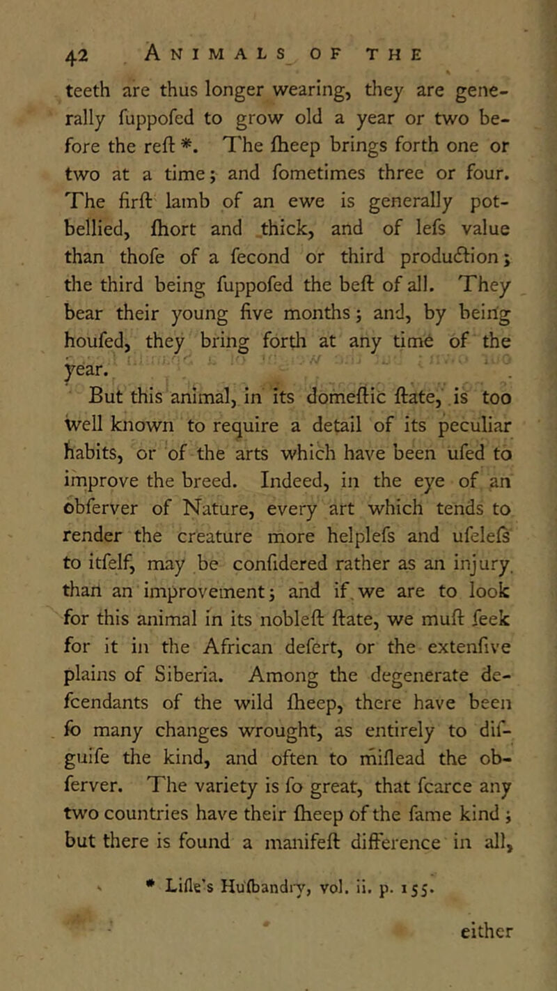 teeth are thus longer wearing, they are gene- rally fuppofed to grow old a year or two be- fore the reft *. The ftieep brings forth one or two at a time; and fometimes three or four. The firft lamb of an ewe is generally pot- bellied, Ihort and thick, and of lefs value than thofe of a fecond or third produftion; the third being fuppofed the beft of all. They bear their young five months; and, by being houfed, they bring forth at any tim6 of the year. But this animal, in its domeftic ftate, is too well known to require a detail of its peculiar habits, or of the arts which have been ufed to improve the breed. Indeed, in the eye of an obferver of Nature, every art which tends to render the creature more helplefs and ufelefs' to itfelf, may be confidered rather as an injury, than an improvement; and if,we are to look for this animal in its nobleft ftate, we muft feek for it in the African defert, or the extenfive plains of Siberia. Among the degenerate de- fcendants of the wild fheep, there have been fo many changes wrought, as entirely to dif- guife the kind, and often to miflead the ob- ferver. The variety is fo great, that fcarce any two countries have their ftieep of the fame kind ; but there is found a manifeft difference in all, - * Lille’s Hulbandiy, vol. ii. p. 155. either