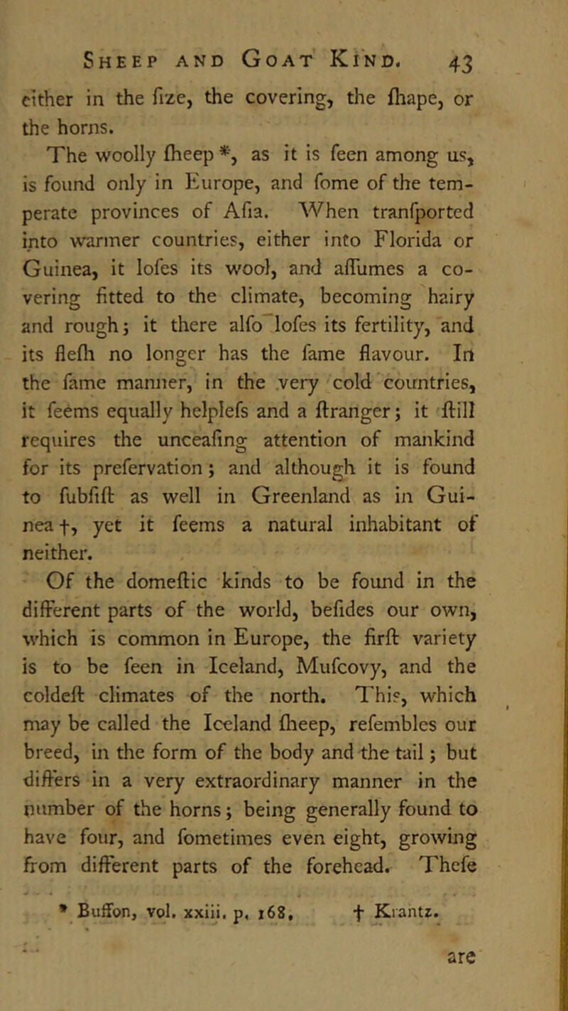 either in the fize, the covering, the fhape, or the horns. The woolly fheep as it is feen among us, is found only in Europe, and fome of the tem- perate provinces of Afia. When tranfported into warmer countries, either into Florida or Guinea, it lofes its wool, and affiimes a co- vering fitted to the climate, becoming hairy and rough; it there alfo lofes its fertility, and its flefli no longer has the fame flavour. In the fame manner, in the very'cold countries, it feems equally helplefs and a ftranger; it ftill requires the unceafing attention of mankind for its prefervation; and although it is found to fubfifl: as well in Greenland as in Gui- nea f, yet it feems a natural inhabitant of neither. Of the domeilic kinds to be found in the different parts of the world, befides our own, which is common in Europe, the firft variety is to be feen in Iceland, Mufcovy, and the coldeft climates of the north. This, which may be called the Iceland fheep, refembles our breed, in the form of the body and the tail; but differs in a very extraordinary manner in the number of the horns; being generally found to have four, and fometimes even eight, growing from different parts of the forehead. Thefe * Buffon, vol. xxiii. p, 168, f Krantz. are