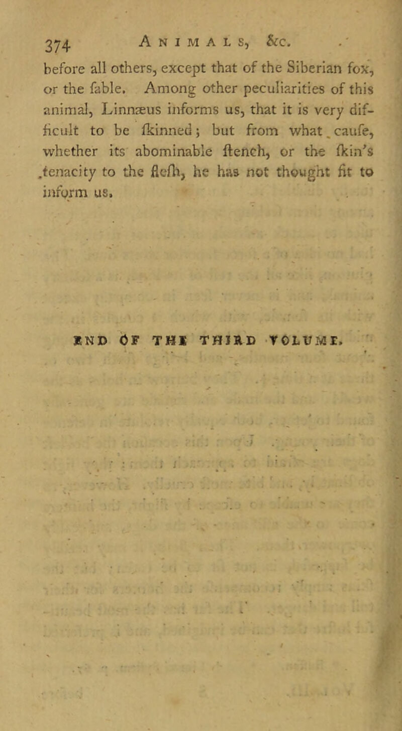 before all others, except that of the Siberian fox', or the fable. Among other peculiarities of this animal, Linnseus informs us, that it is very dif- ficult to be Ikinned; but from what.caufe, whether its abominable ftench, or the (kin's .tenacity to the flefh, he has not thought fit to inform us. J5ND OF THl THIRD TOLUMI. f i. 1 ' I