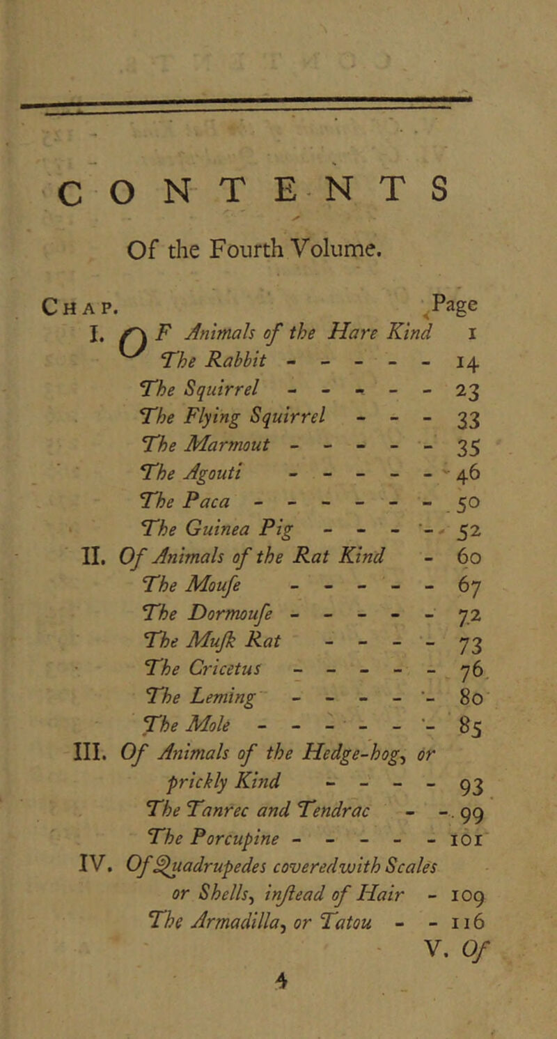 >► Of the Fourth Volume. Chap. ,Page I, ^ F Animah of the Hare Kind i ^ The Rabbit ----- 14 The Squirrel 23 The Flying Squirrel - - - 33 The Marmout ----- 35 The Agouti - - - - - ' 46 The Paca - - - - - - . 50 * The Guinea Pig - - - '-- 52 II. Of Animah of the Rat Kind - 60 The Moufe ----- 67 The Dormoufe ----- 72 The Mujk Rat “   73 The Cricetus - - - - - , 76, The Leming - - - - 80 The Mole - - - - - •- 85 III. Of Animals of the Hedge-hog^ or prickly Kind “ - - - 93 The Tanrec and Tendrac - -. 99 The Porcupine - - - - -161 IV. Of ^uadrupedes coveredwith Scales or Shells.^ injiead of Hair - 109 The Armadilla^ or Tatou - - 116 - V. Of 4