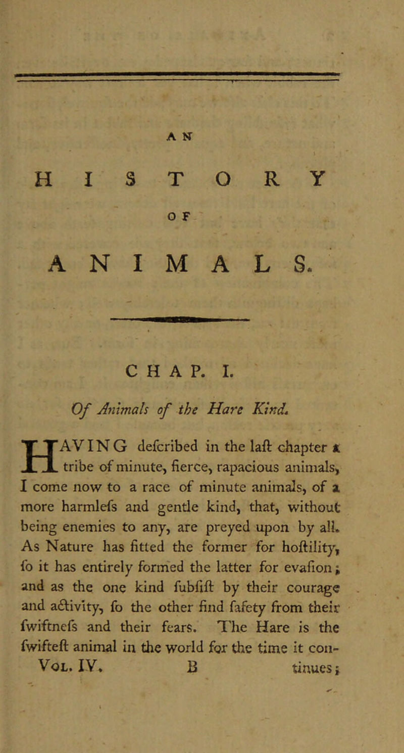 HISTORY O F-' ANIMALS. CHAP. I. ' Of Animals of the Hare Kind* HaVIN G defcribed in the laft chapter ft tribe of minute, fierce, rapacious animals, I come now to a race of minute animals, of a more harmlefs and gentle kind, that, without being enemies to any, are preyed upon by all. As Nature has fitted the former for hoftility, fo it has entirely form'ed the latter for evafion j and as the one kind fubfift by their courage and aftivity, fo the other find fafety from their fwiftnefs and their fears. The Hare is the fwifteft animal in the world for the time it con- VoL. IV, B tinues}