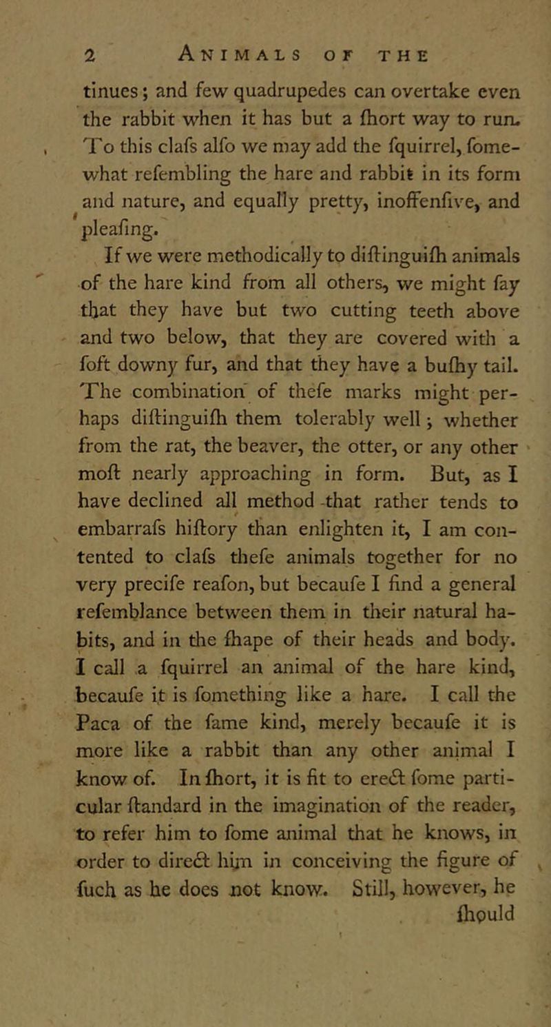 tinues; and few quadrupedes can overtake even the rabbit when it has but a fliort way to run. To this clafs alfo we may add the fquirrel, fome- what refembling the hare and rabbit in its form and nature, and equally pretty, inoffenfive, and pleafing. If we were methodically to diflinguifh animals of the hare kind from all others, we might fay that they have but two cutting teeth above and two below, that they are covered with a foft downy fur, and that they have a bufhy tail. The combination of thefe marks might per- haps diftinguifh them tolerably well j whether from the rat, the beaver, the otter, or any other • moft nearly approaching in form. But, as I have declined all method -that rather tends to embarrafs hiftory than enlighten it, I am con- tented to clafs thefe animals together for no very precife reafon, but becaufe I find a general refemblance between them in their natural ha- bits, and in the ftiape of their heads and body. I call a fquirrel an animal of the hare kind, becaufe i,t is fomething like a hare. I call the Paca of the fame kind, merely becaufe it is more like a rabbit than any other animal I know of. In fliort, it is fit to erejSf fome parti- cular ftandard in the imagination of the reader, to refer him to fome animal that he knows, in order to diredl hfin in conceiving the figure of ^ fuch as he does not know. Still, however, he flipuld