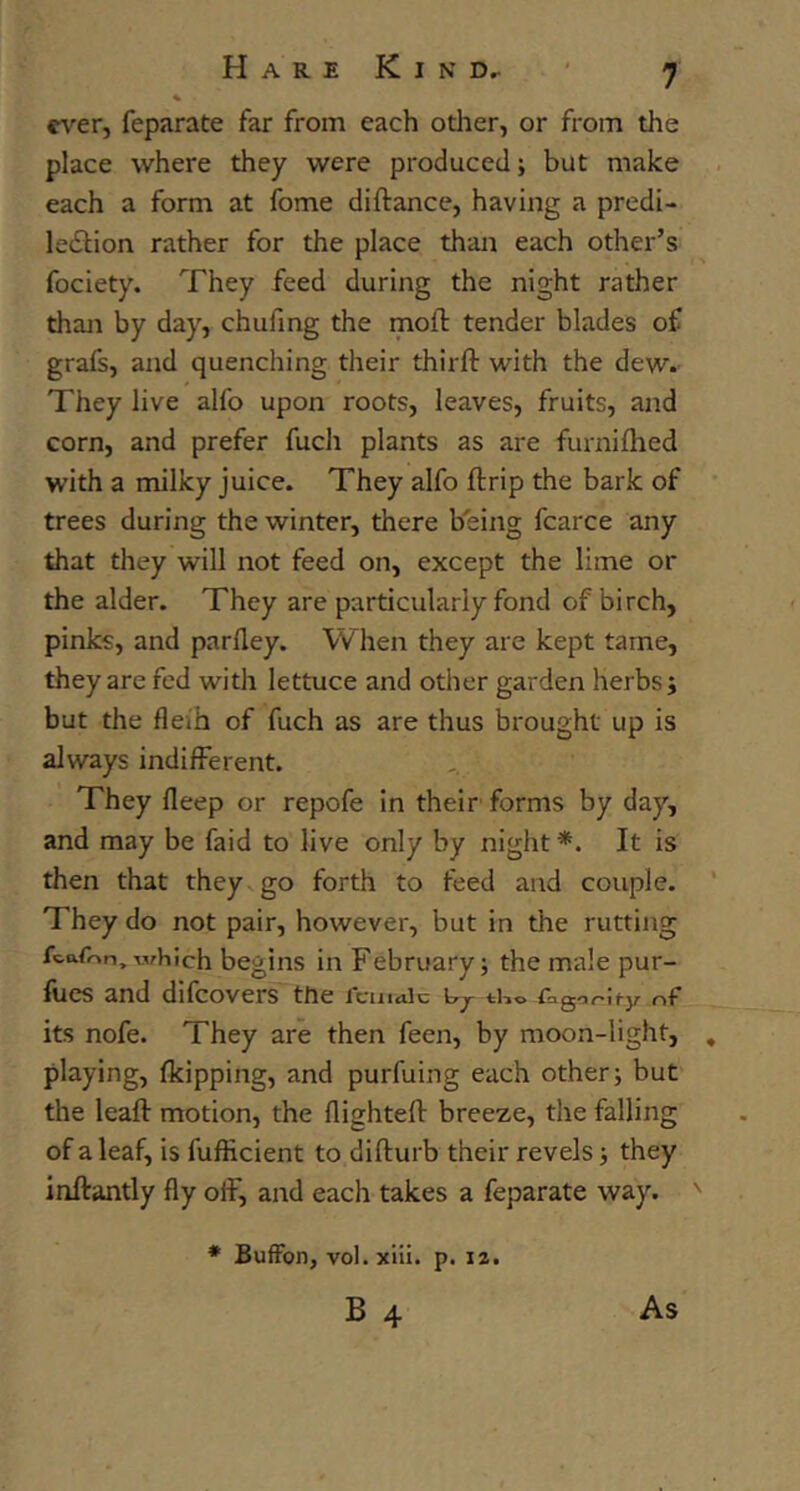 ever, feparate far from each otlier, or from the place where they were produced; but make each a form at fome diftance, having a predi- lection rather for the place than each other’s fociety. They feed during the night rather thaji by day, chufing the moft tender blades of grafs, and quenching their thirft with the dew. They live alfo upon roots, leaves, fruits, and corn, and prefer fucli plants as are furnifhed with a milky juice. They alfo ftrip the bark of trees during the winter, there being fcarce any that they will not feed on, except the lime or the alder. They are particularly fond of birch, pinks, and parfley. When they are kept tame, they are fed with lettuce and other garden herbs ; but the fleih of fuch as are thus brought up is always indifferent. They fleep or repofe in their'forms by day, and may be faid to live only by night *. It is then that they^ go forth to feed and couple. They do not pair, however, but in the rutting fcafon, which bcgins ill February; the male pur- fucs and difeovers the female Cj tho fa go/-ify of its nofe. They are then feen, by moon-light, playing, (kipping, and purfuing each other j but the leaft motion, the flighteff breeze, the falling of a leaf, is fuflicient to difturb their revels •, they inftantly fly off, and each takes a feparate way. ♦ BufFon, vol.xiii. p. 12. B 4 As