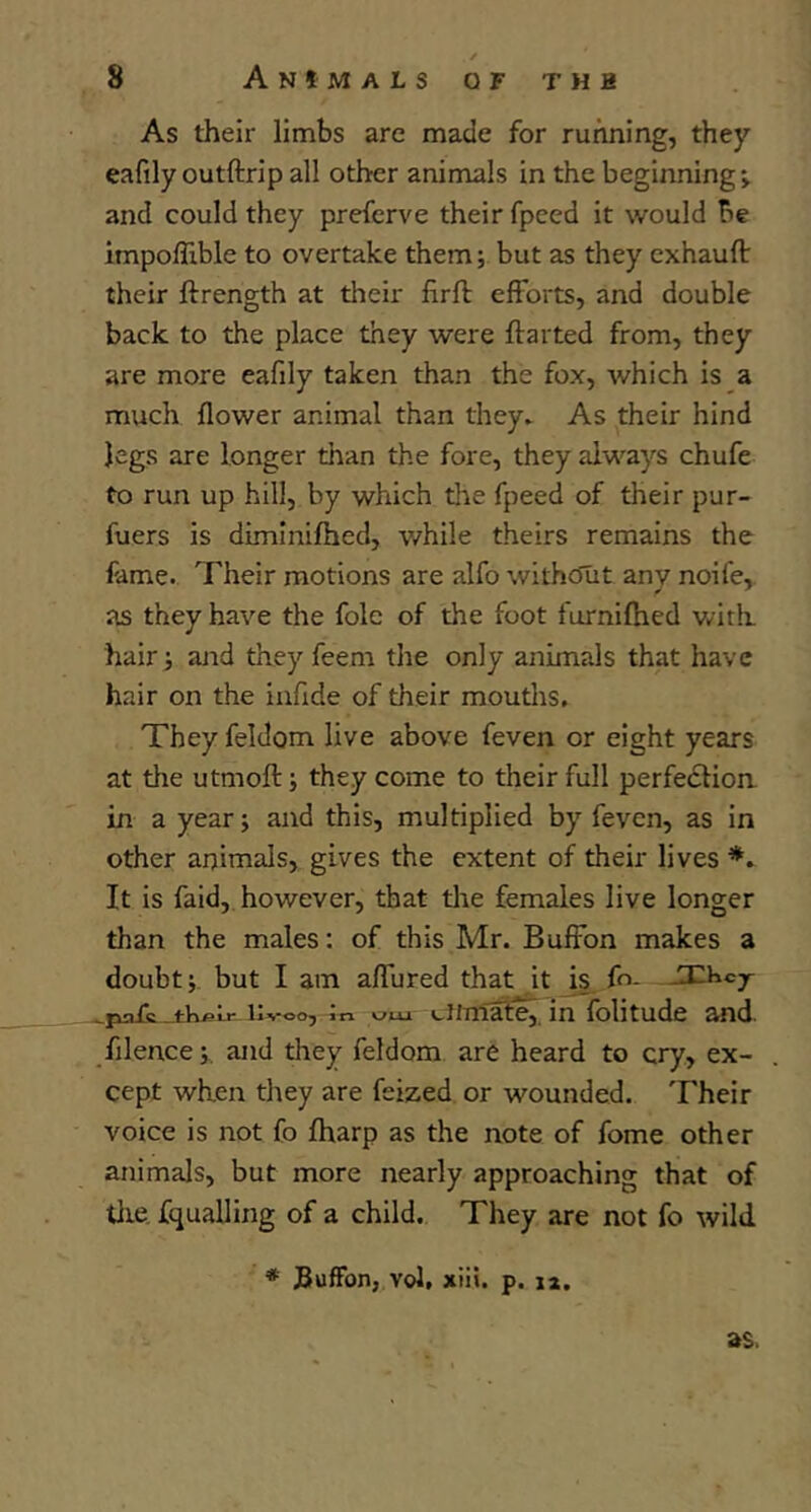 As their limbs are made for running, they eafily outftrip all other animals in the beginning; and could they prefcrve their fpced it would be impoflible to overtake them; but as they cxhauft their ftrength at their firft efforts, and double back to the place they were flatted from, they are more eafily taken than the fox, which is a much flower animal than they* As their hind legs are longer than the fore, they always chufe to run up hill, by which tlie fpeed of their pur- fuers is dimlnifhed, while theirs remains the fame. Their motions are alfo withcJut any noife, as they have the foie of the foot furnifhed witli hair; and they feem the only animals that have hair on the iufide of their mouths. They feldom live above feven or eight years at the utmoft; they come to their full perfedlion in a year; and this, multiplied by feven, as in other animals, gives the extent of their lives It is faid, however, that tire females live longer than the males; of this Mr. Buffon makes a doubt; but I am affured that it |s. fo- ■ pofc livoo, in cliTiIale, in folitudc and. filence;. and they feldom are heard to cry, ex- cept when tliey are feized or wounded. Their voice is not fo fharp as the note of fome other animals, but more nearly approaching that of tlie fqualling of a child. They are not fo wild as.