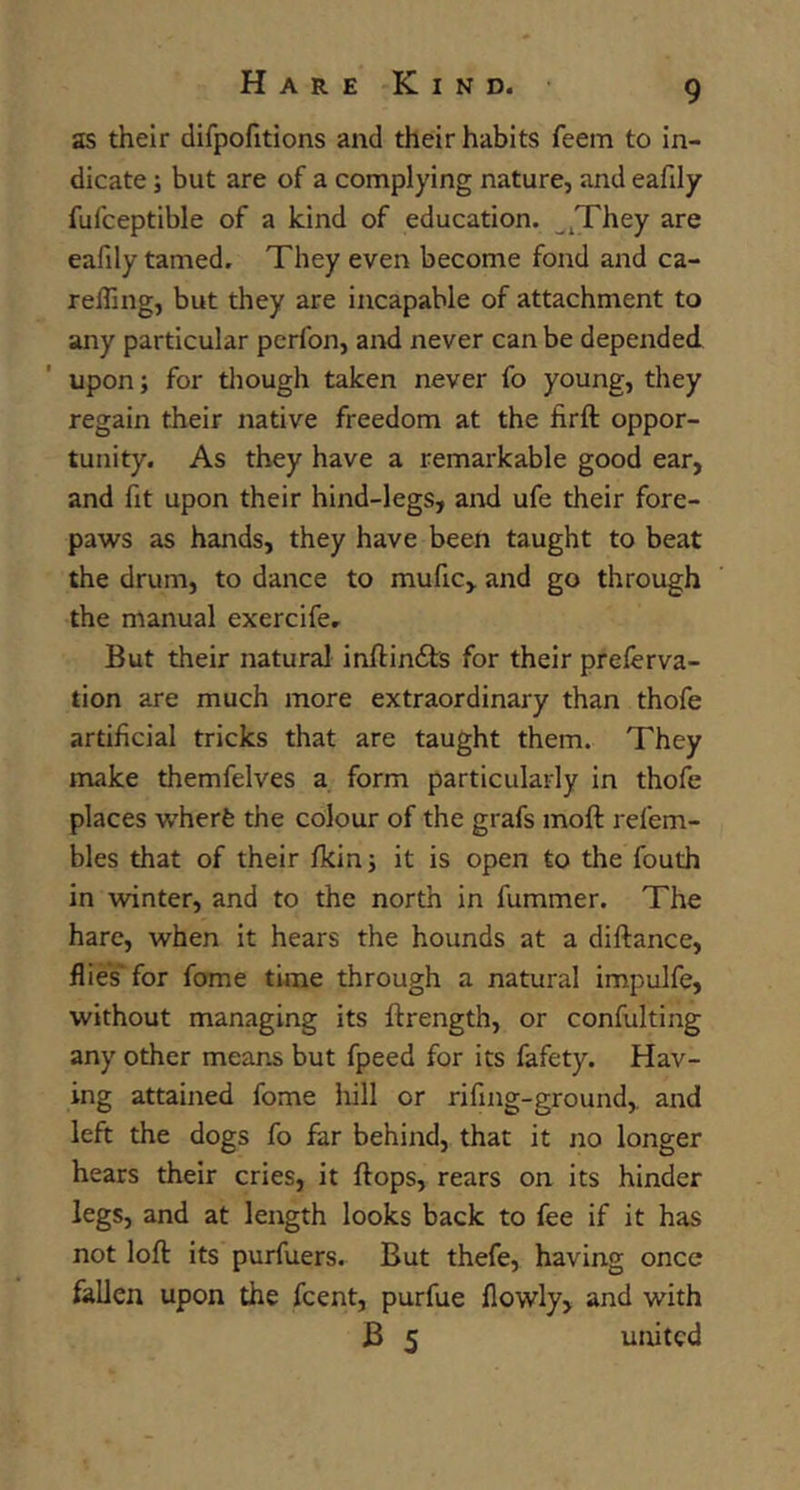 as their difpofitions and their habits feem to in- dicate ; but are of a complying nature, and eafily fufceptible of a kind of education. ^^They are eafily tamed. They even become fond and ca- relling, but they are incapable of attachment to any particular pcrfon, and never can be depended upon; for though taken never fo young, they regain their native freedom at the firft oppor- tunity. As they have a remarkable good ear, and fit upon their hind-legs, and ufe their fore- paws as hands, they have been taught to beat the drum, to dance to mufic, and go through the manual exercife. But their natural inftindfcs for their preferva- tion are much more extraordinary than thofe artificial tricks that are taught them. They make themfelves a form particularly in thofe places wherfe the colour of the grafs moft refem- bles that of their fkinj it is open to the fouth in winter, and to the north in fummer. The hare, when it hears the hounds at a diftance, flies' for fome time through a natural impulfe, without managing its ftrength, or confulting any other means but fpeed for its fafety. Hav- ing attained fome hill or rifing-ground, and left the dogs fo far behind, that it no longer hears their cries, it ftops, rears on its hinder legs, and at length looks back to fee if it has not loft its purfuers. But thefe, having once fallen upon the fcent, purfue flowly, and with B 5 united