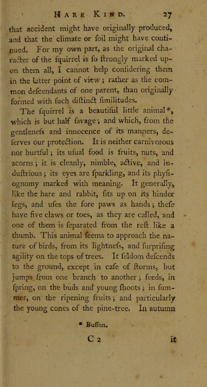 that accident might have originally produced, and that the climate or foil might have conti- nued. For my own part, as the original cha- radler of the fquirrel is fo ftrongly marked up- on them all, I cannot help confidering them in the latter point of view; rather as the com- mon defcendants of one parent, than originally formed with fuch diftinft fimilitudes. The fquirrel is a beautiful little animal*, which is but half favage-, and which, from the gentlenefs and iraiocence of its manners, de- ferves our protedlion. It is neither carnivorous nor hurtful; its ufuai food is fruits, nuts, and acorns; it is cleanly, nimble, aftive, and in- duftrious; its eyes are fparkling, and its phyfi- ognomy marked with meaning. It generally, like the hare and rabbit, fits up on its hinder legs, and ufes the fore paws as hands; thefc have five claws or toes, as they are called, and one of them is fcparated from the reft like a thumb. This animal feems to approach the na- ture of birds, from its lightnefs, and furprifing agility on the tops of trees. It feldom defcends to the ground, except in cafe of ftorms, but jumps from one branch to another; feeds, in fpring, on the buds and young (hoots; in fum- mer, on the ripening fruits; and particularly the young cones of the pine-tree. In autumn • Buftbn,