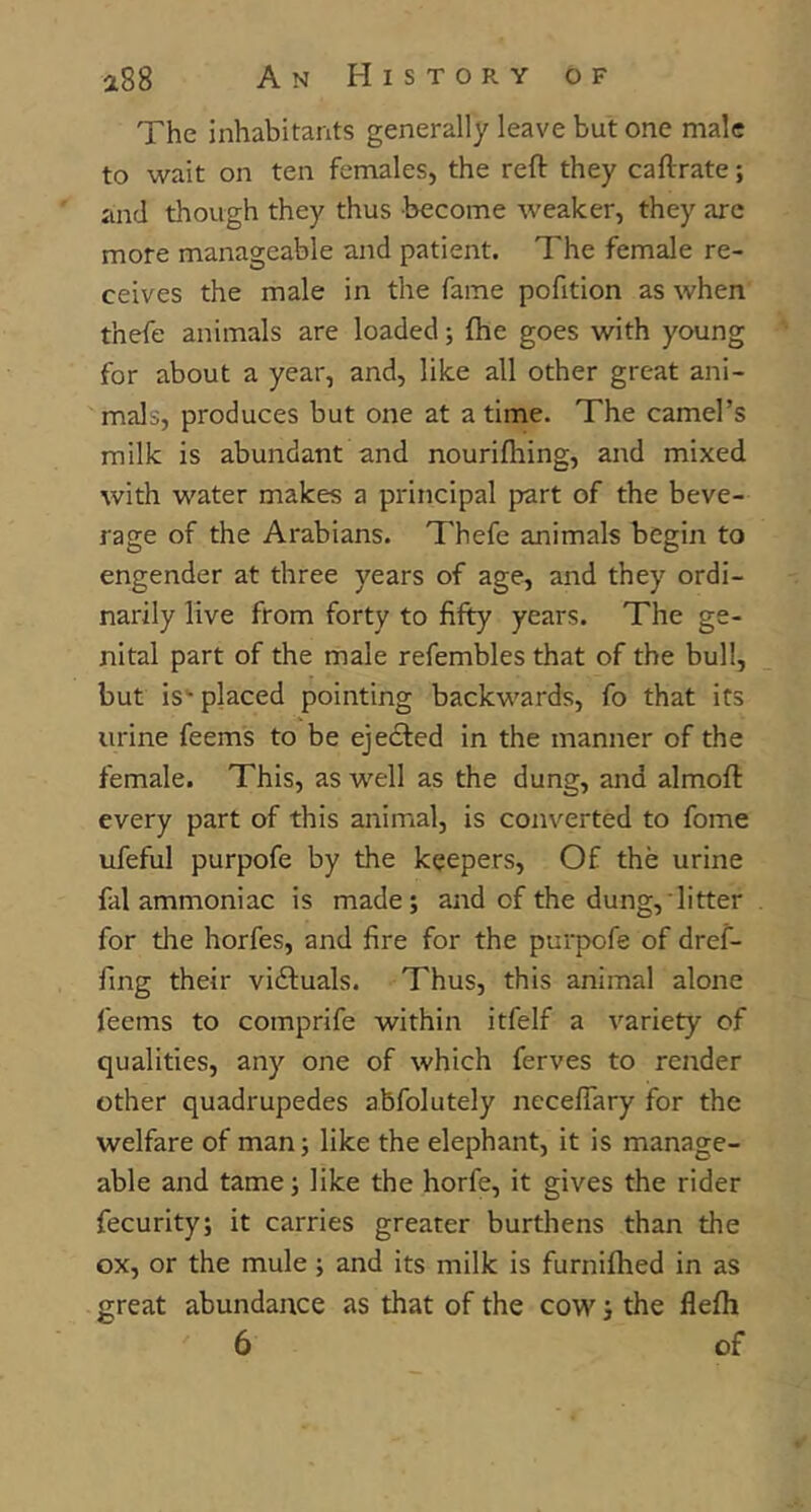 The inhabitants generally leave but one male to wait on ten females, the reft they caftrate; and though they thus become weaker, they are more manageable and patient. The female re- ceives the male in the fame pofition as when thefe animals are loaded; fhe goes with young for about a year, and, like all other great ani- mals, produces but one at a time. The camel’s milk is abundant and nourifhing, and mixed with water makes a principal part of the beve- rage of the Arabians. Thefe animals begin to engender at three years of age, and they ordi- narily live from forty to fifty years. The ge- nital part of the male refembles that of the bull, but is*- placed pointing backwards, fo that its urine feems to be eje61:ed in the manner of the female. This, as well as the dung, and almoft every part of this animal, is converted to fome ufeful purpofe by the keepers. Of the urine fal ammoniac is made; and of the dung, litter for the horfes, and fire for the purpofe of dref- fing their vidluals. Thus, this animal alone feems to comprife within itfelf a variety of qualities, any one of which ferves to render other quadrupedes abfolutely neceflary for the welfare of man; like the elephant, it is manage- able and tame; like the horfe, it gives the rider fecurity; it carries greater burthens than the ox, or the mule; and its milk is furnifhed in as great abundance as that of the cow; the flefli