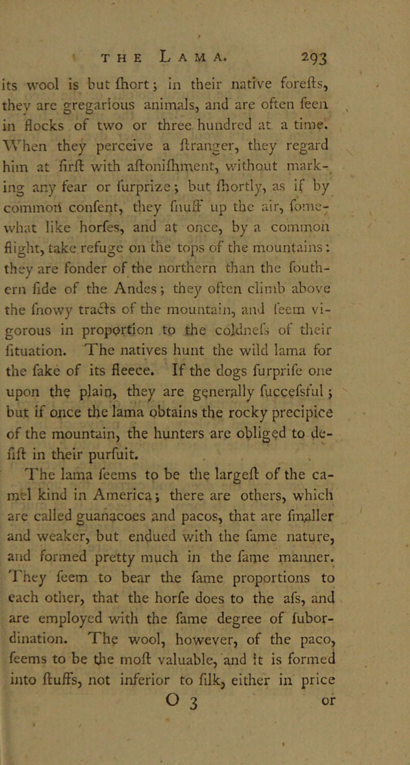 its wool is but Ihort; in their native forefts, they are gregarious animals, and are often fecu in flocks of two or three hundred at a time. When they perceive a flranger, they regard him at firfl: with aftonifliment, without mark- ing any fear or furprize; but fhortly, as if by commoti conferjt, tliey fnulF up the air, fome- what like horfes, and at once, by a common flight, take refuge on the tops of the mountains; they are fonder of the northern than the fouth- crn fide of the Andes; they often climb above the fnowy tracfs of die mountain, and feem vi- gorous in proportion to the coldnefs of their fituation. The natives hunt the wild lama for the fake of its fleece. If the dogs furprife one upon the plain, they are generally fuccefsful j but if once the lama obtains the rocky precipice of the mountain, the hunters are obliged to de- fift in their purfuit. The lama feems to be the largeft of the ca- mbl kind in America; there are others, which are called guanacoes and pacos, that are fmaller and weaker, but endued with the fame nature, and formed pretty much in the fame manner. 'Lhey feem to bear the fame proportions to each other, that the horfe does to the afs, and are employed with the fame degree of fubor- dination. The wool, however, of the paco, feems to be the moft valuable, and It is formed into fluffs, not inferior to filk, either in price O 3 or