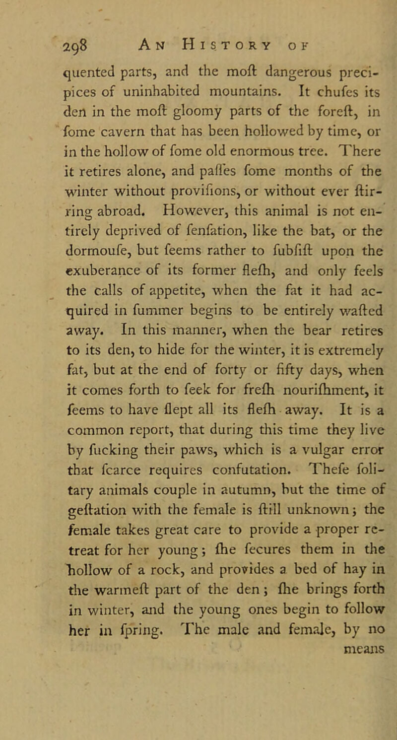 quented parts, and the moft dangerous preci- pices of uninhabited mountains. It chufes its den in the moft gloomy parts of the foreft, in fome cavern that has been hollowed by time, or in the hollow of fome old enormous tree. There it retires alone, and pali'es fome months of the winter without provifions, or without ever ftir- ring abroad. However, this animal is not en- tirely deprived of fenfation, like the bat, or the dormoufe, but feems rather to fubfift upon the exuberance of its former flefh, and only feels the calls of appetite, when the fat it had ac- quired in fummer begins to be entirely wafted away. In this manner, when the bear retires to its den, to hide for the winter, it is extremely fat, but at the end of forty or fifty days, when it comes forth to feek for frefh nourifhment, it feems to have flept all its flefh away. It is a common report, that during this time they live by fucking their paws, which is a vulgar error that fcarce requires confutation. Thefe foli- tary animals couple in autumn, but the time of geftation with the female is ftill unknown; the female takes great care to provide a proper re- treat for her young; fhe fecures them in the hollow of a rock, and provides a bed of hay in the warmeft part of the den ; fhe brings forth in winter, and the young ones begin to follow her in fpring. The male and female, by no means