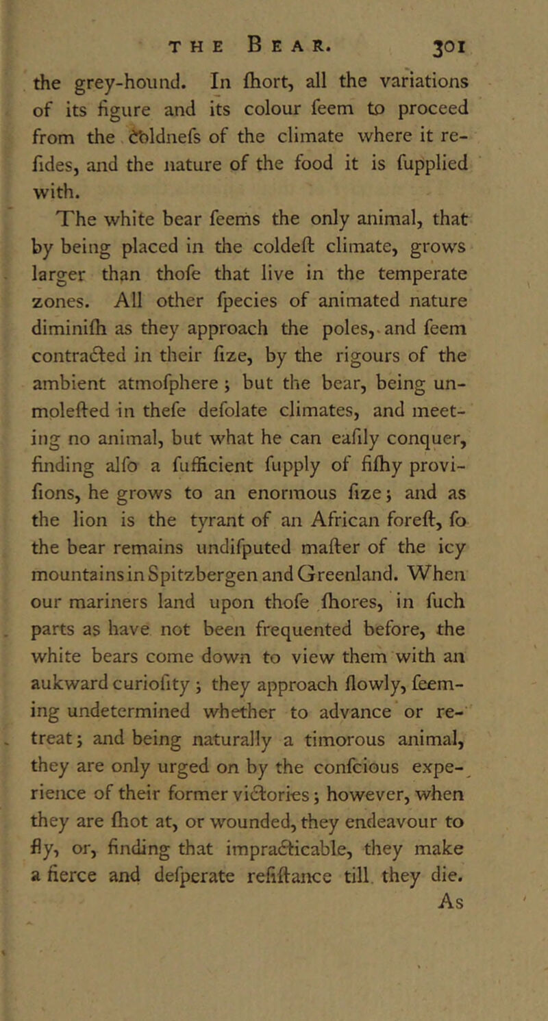 the grey-hound. In Ihort, all the variations of its figure and its colour feem to proceed from the ibldnefs of the climate where it re- fidesj and the nature of the food it is fupplied with. The white bear feerns the only animal, that by being placed in the coldeft climate, grows larger than thofe that live in the temperate zones. All other fpecies of animated nature diminifti as they approach the poles,, and feem contracted in their fize, by the rigours of the ambient atmofphere; but the bear, being un- molefted in thefe defolate climates, and meet- ing no animal, but what he can eafily conquer, finding alfo a fufficient fupply of fifhy provi- fions, he grows to an enormous fize; and as the lion is the tyrant of an African foreft, fo the bear remains undifputed mafter of the icy mountains in Spitzbergen and Greenland. When our mariners land upon thofe fhores, in fuch parts as have not been frequented before, the white bears come down to view them with an aukward curiofity ; they approach flowly, feem- ing undetermined whether to advance or re- treat; and being naturally a timorous animal, they are only urged on by the confcious expe- rience of their former victories; however, when they are (hot at, or wounded, they endeavour to fly, or, finding that impracticable, they make a fierce and defperate refiftance till they die. As