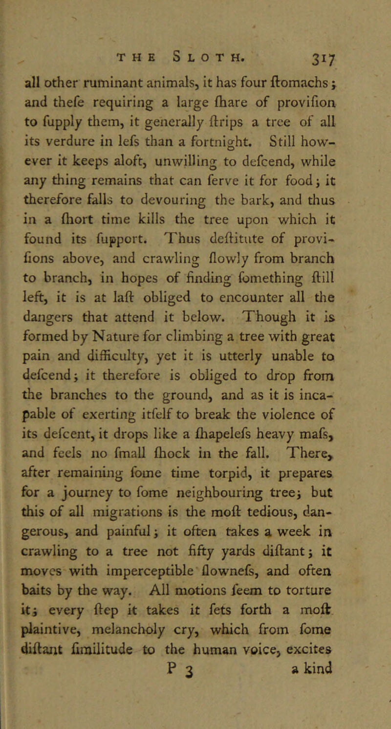 all other ruminant animals, it has four ftomachs; and thefe requiring a large ftiare of provifion to fupply them, it generally ftrips a tree of all its verdure in lefs than a fortnight. Still how- ever it keeps aloft, unwilling to defcend, while any thing remains that can ferve it for food j it therefore falls to devouring the bark, and thus in a fliort time kills the tree upon which it found its fupport. Thus deftitute of provi- fions above, and crawling flowly from branch to branch, in hopes of finding fomething ftill left, it is at laft obliged to encounter all tlie daiigers that attend it below. Though it is formed by Nature for climbing a tree with great pain and difficulty, yet it is utterly unable to defcend; it therefore is obliged to drop from the branches to the ground, and as it is inca- pable of exerting itfelf to break the violence of its defcent, it drops like a lhapelefs heavy mafs, and feels no fmall ftiock in the fall. There> after remaining fome time torpid, it prepares for a journey to fome neighbouring tree; but this of all migrations is the moft tedious, dan- gerous, and painful; it often takes a week in crawling to a tree not fifty yards diftant; it moves with imperceptible flownefs, and often baits by the way. All motions feem to torture it; every ftep it takes it fets forth a moft plaintive, melancholy cry, which from fome diftant fimilitude to the human voice, excites P 3 a kind