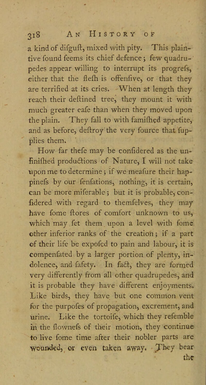 a kind of difguft, mixed with pity. This plain- tive found feems its chief defence; few quadru- pedes appear willing to interrupt its progrefs, either that the flefti is ofFenfive, or that they are terrified at its cries. When at length they reach their deftined tree, they mount it with much greater eafe than when they moved upon the plain. They fall to with famiftied appetite, and as before, deftroy the very fource that fup- plies them. How far thefe may be confidered as the un- finifhed productions of Nature, I will not take tipon me to determine; if we meafure their hap- pinefs by our fenfations, nothing, it is certain, can be more miferable; but it is probable, con- lidered with regard to themfelves, they may have feme ftores of comfort unknown to us, which may fet them upon a level with fome other inferior ranks of the creation; if a part of their life be expofed to pain and labour, it is compenfated by a larger portion of plenty, in- dolence, and fafety. In faCf, they are formed very differently from all other quadrupedes, and it is probable they have different enjoyments. Like birds, they have but one common vent for the purpofes of propagation, excrement, and urine. Like the tortoife, which they refemble in the flownefs of their motion, they continue to live fome time after their nobler parts are wounded,^ or even taken away. They bear the