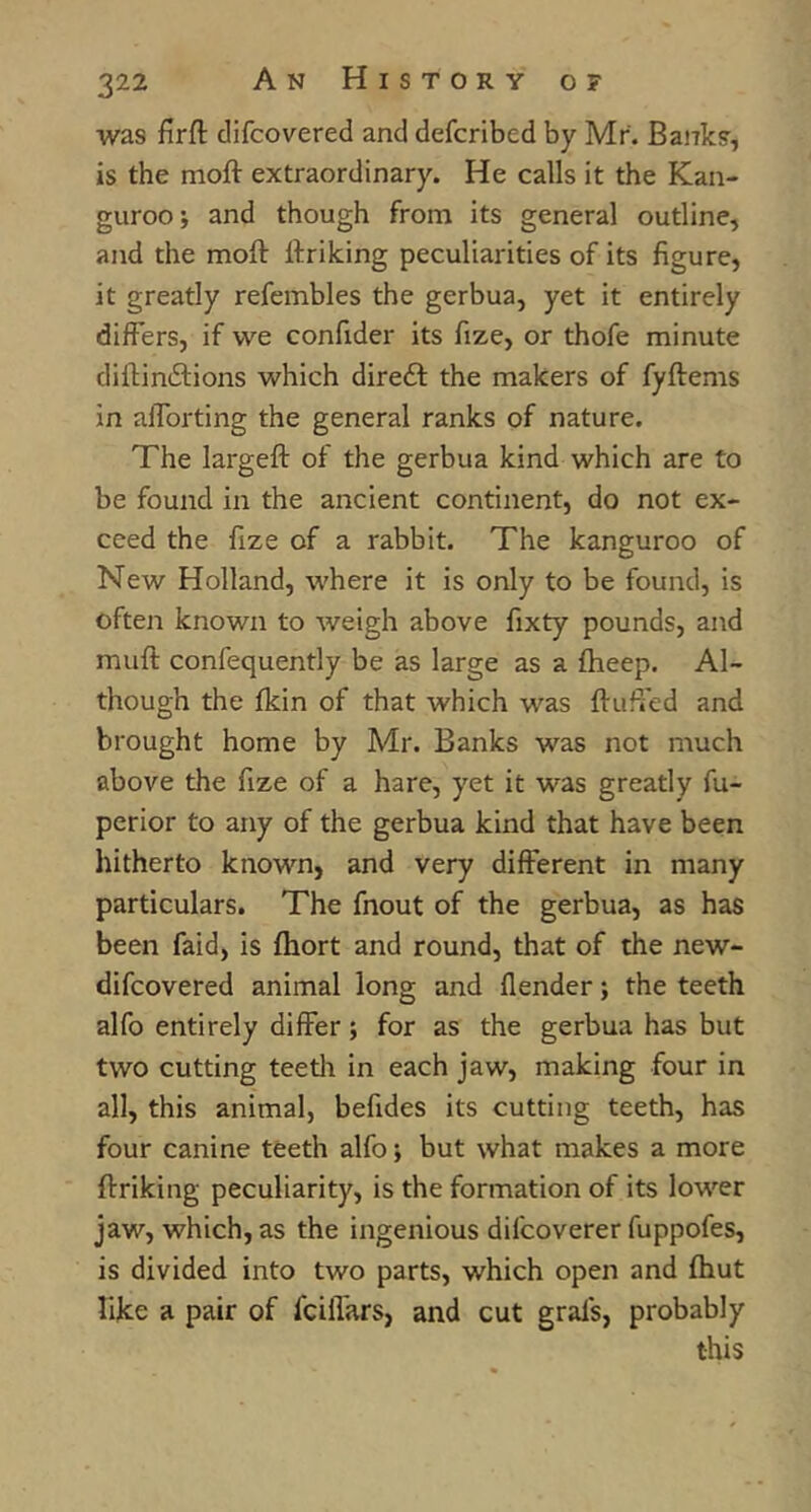 was firft clifcovered and defcribed by Mr. Banks, is the moft extraordinary. He calls it the Kan- gurooj and though from its general outline, and the moft ftriking peculiarities of its figure, it greatly refembles the gerbua, yet it entirely differs, if we confider its fize, or thofe minute diftinftions which direil: the makers of fyftems in afforting the general ranks of nature. The largeft of the gerbua kind which are to be found in the ancient continent, do not ex- ceed the fize of a rabbit. The kanguroo of New Holland, where it is only to be found, is often known to weigh above fixty pounds, and muft confequently be as large as a fheep. Al- though the fkin of that which was ftufi'ed and brought home by Mr. Banks was not much above the fize of a hare, yet it was greatly fu- perior to any of the gerbua kind that have been hitherto known, and very different in many particulars. The fnout of the gerbua, as has been faid, is ftiort and round, that of the new- difcovered animal long and {lender; the teeth alfo entirely differ; for as the gerbua has but two cutting teetli in each jaw, making four in all, this animal, befides its cutting teeth, has four canine teeth alfo; but what makes a more ftriking peculiarity, is the formation of its lower jaw, which, as the ingenious difcoverer fuppofes, is divided into two parts, which open and fhut like a pair of fcilTars, and cut grafs, probably this