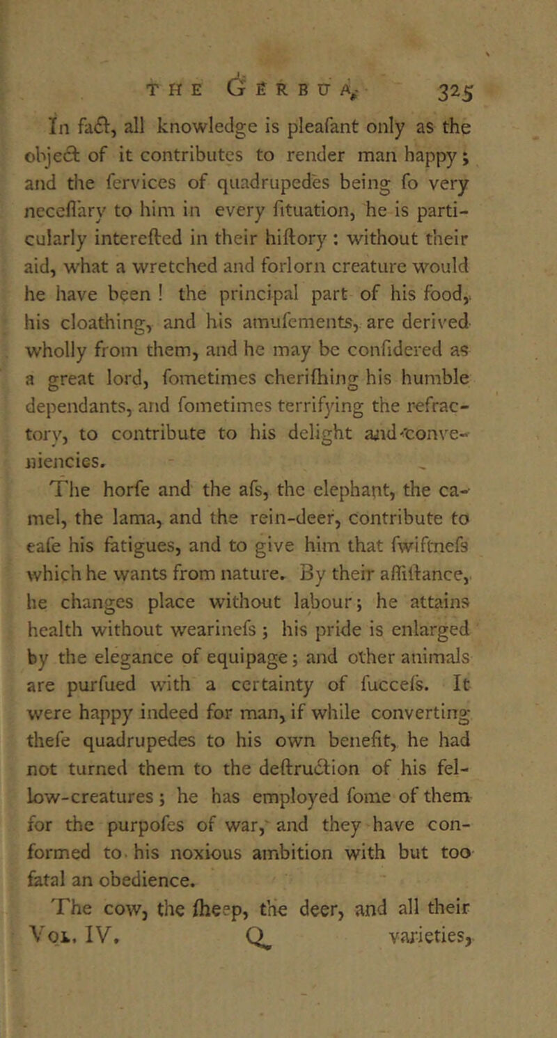 I. THE G E R B tr A,- 325 In fail, all knowledge is pleafant only as the objeft of it contributes to render man happy; and tlie fervices of quadruped'es being fo very nccefl'ary to him in every fituation, he is parti- cularly intereftcd in their hiftory : without their aid, what a wretched and forlorn creature would he have been ! the principal part of his food,, his cloathing, and his amufements, are derived wholly from them, and he may be confidered as a great lord, fometimes cherifhijig his humble dependants, and fometimes terrifying the refrac- torv, to contribute to his delight ajid^'conve- niencies. The horfe and the afs, the elephant, the ca^ mel, the lama, and the rein-deer, contribute to eafe his fatigues, and to give him that fwiftnefs which he wants from nature. By their affilfance, he changes place without labour; he attains health without wearinefs ; his pride is enlarged by the elegance of equipage; and other animals are purfued with a certainty of fucceis. It were happy indeed for man, if while converting thefe quadrupedes to his own benefit, he had not turned them to the deftrudtion of his fel- low-creatures ; he has employed fome of them for the purpofes of war,'and they have con- formed to-his noxious ambition with but too fatal an obedience. The cowj the fheep, the deer, and all their Voi. IV, varieties,