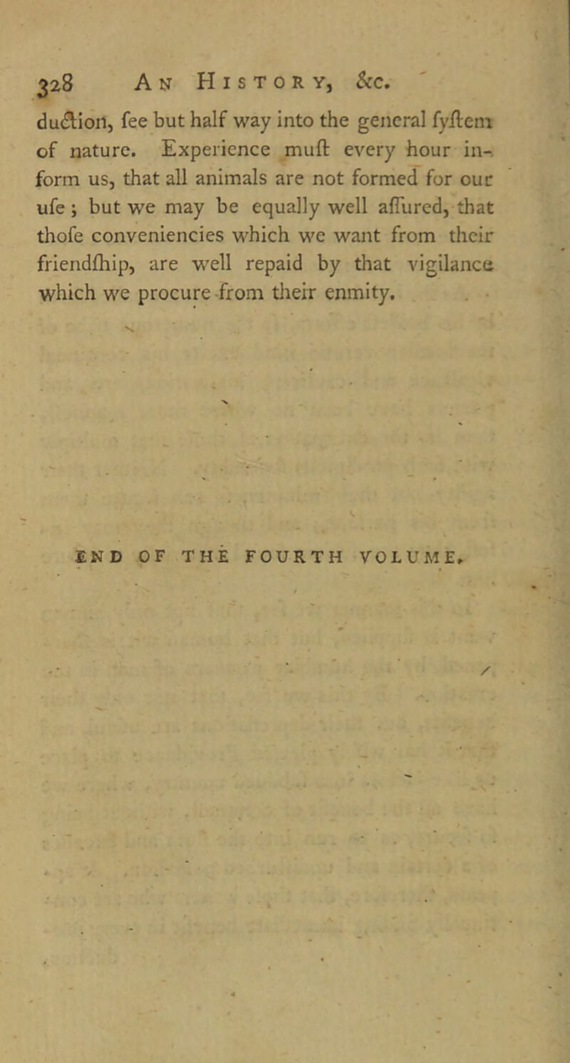 dudlon, fee but half way into the general fyfietn of nature. Experience mufl every hour in-, form us, that all animals are not formed for ouc ufe ; but we may be equally well aflured, that thofe conveniencies which we want from their friendfhip, are well repaid by that vigilance which we procure-from tlieir enmity. END OF THE FOURTH VOLUME. /