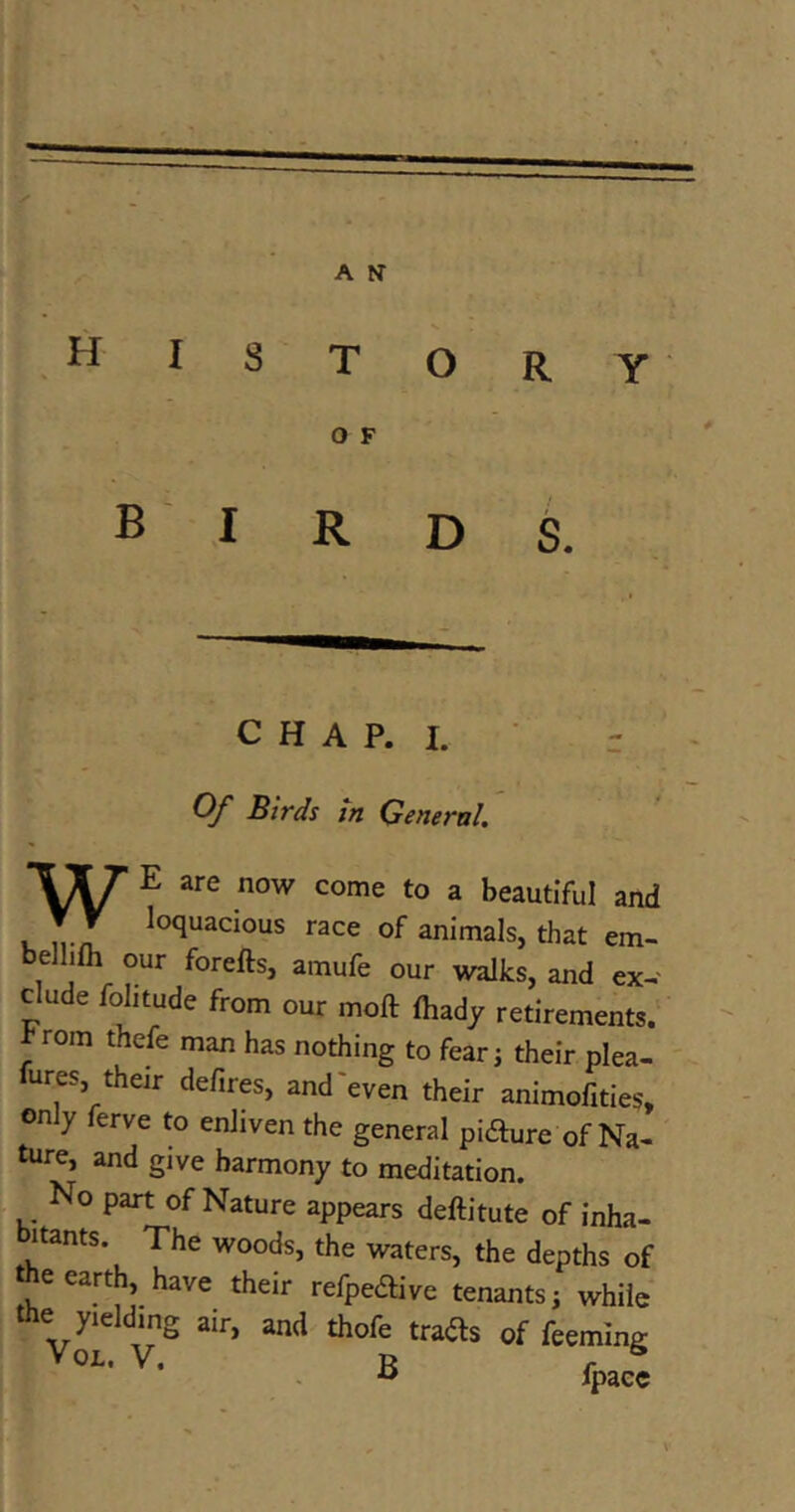 HISTORY O F birds. CHAP. I. Of Birds in General. E are now come to a beautiful and l n-iT l0<*UaC10US race of anirnals, that em- be our forefts, amufe our walks, and ex- elude folitude from our moft fhady retirements. rom thefe man has nothing to fear j their plea- fures their defires, and'even their animofities, only ferve to enliven the general pifture of Na- ture, and give harmony to meditation. No part of Nature appears deftitute of inha- bitants. The woods, the waters, the depths of the earth have their refpedtive tenants; while the yielding air, and thofe trails of feeming Vol. V. R r 6