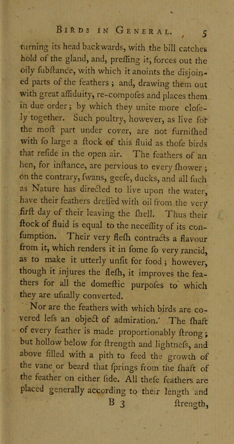 / turning its head backwards, with the bill catches hold of the gland, and, prefling it, forces out the oily fubftance, with which it anoints the disjoin- ed parts of the feathers ; and, drawing them out with great afliduity, re-compofes and places them in due order j by which they unite more clofe- 3y together. Such poultry, however, as live fof the moft part under cover, are not furnifhed with fo large a flock of this fluid as thofe birds that refide in the open air. The feathers of an hen, for inflance, are pervious to every fhower ; on the contrary, fwans, geefe, ducks, and all fuch as Nature has directed to live upon the water, have their feathers drefi'edwith oil from the very firft day of their leaving the fhell. Thus their flock of fluid is equal to the neceflity of its con- fumption. Their very flefh contracts a flavour from it, which renders it in fome fo very rancid, as to make it utterly unfit for food ; however, though it injures the flefh, it improves the fea- thers for all the domeflic purpofes to which they are ufually converted. Nor are the feathers with which birds are co- vered lefs an object of admiration.' The fhaft of every feather is made proportionably ftrong j but hollow below for flrength and Jightnefs, and above filled with a pith to feed the growth of the vane or beard that fprings from the fhaft of the feather on either fide. All thefe feathers are placed generally according to their length and B 3 flrength,