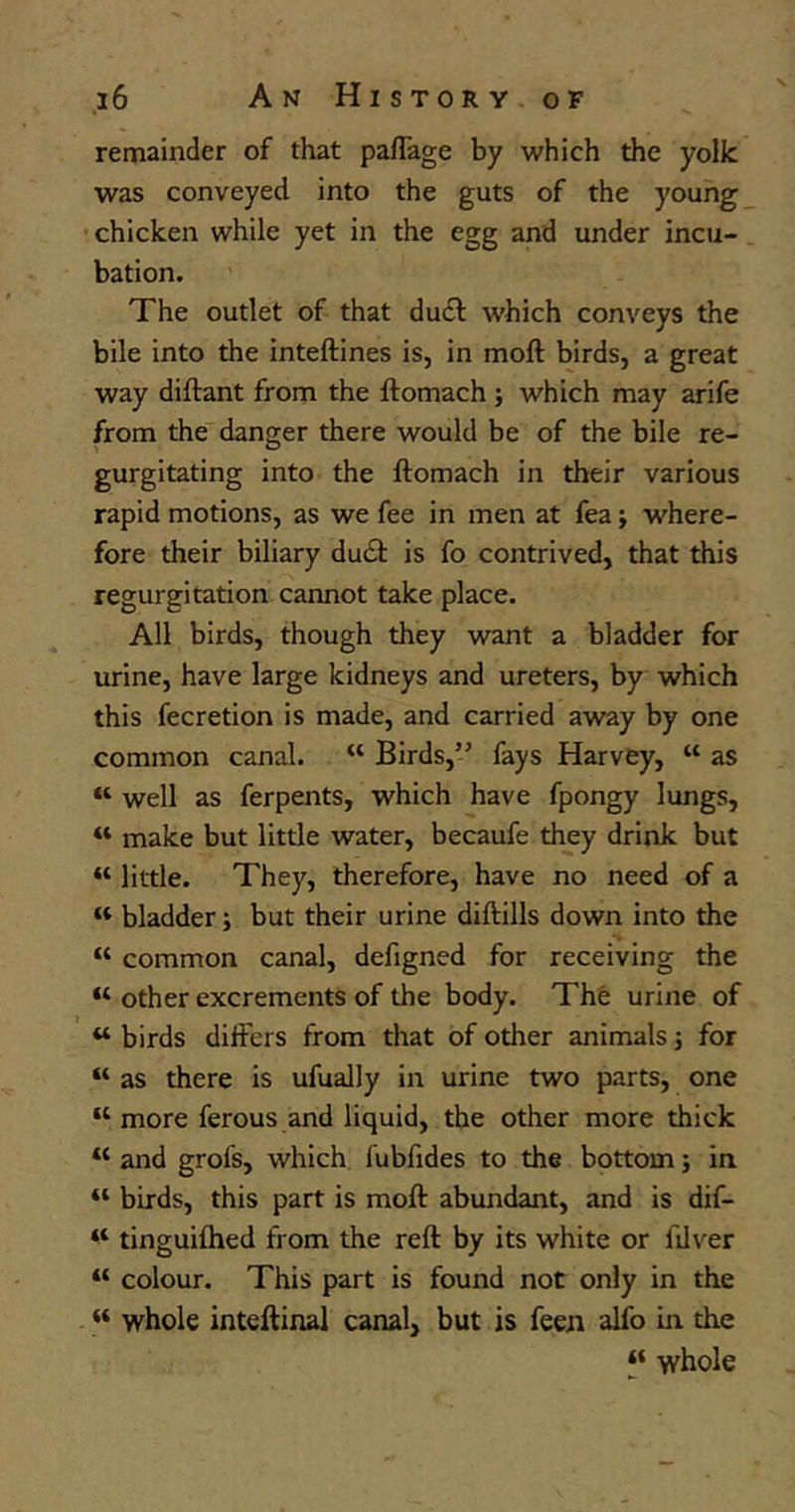 remainder of that paffage by which the yolJc was conveyed into the guts of the young chicken while yet in the egg and under incu- bation. The outlet of that ducft which conveys the bile into the inteftines is, in moil birds, a great way diftant from the ftomach ; which may arife from the danger there would be of the bile re- gurgitating into the ftomach in their various rapid motions, as we fee in men at fea; where- fore their biliary du£t is fo contrived, that this regurgitation cannot take place. All birds, though they want a bladder for urine, have large kidneys and ureters, by which this fecretion is made, and carried away by one common canal. “ Birds,” fays Harvey, u as “ well as ferpents, which have fpongy lungs, u make but little water, becaufe they drink but « little. They, therefore, have no need of a « bladder; but their urine diftills down into the “ common canal, defigned for receiving the “ other excrements of the body. The urine of u birds differs from that of other animals; for “ as there is ufually in urine two parts, one “ more ferous and liquid, the other more thick u and grofs, which fubfides to the bottom; in “ birds, this part is moft abundant, and is dif- tinguifhed from the reft by its white or filver “ colour. This part is found not only in the “ whole inteftinal canal, but is feen alfo in the “ whole