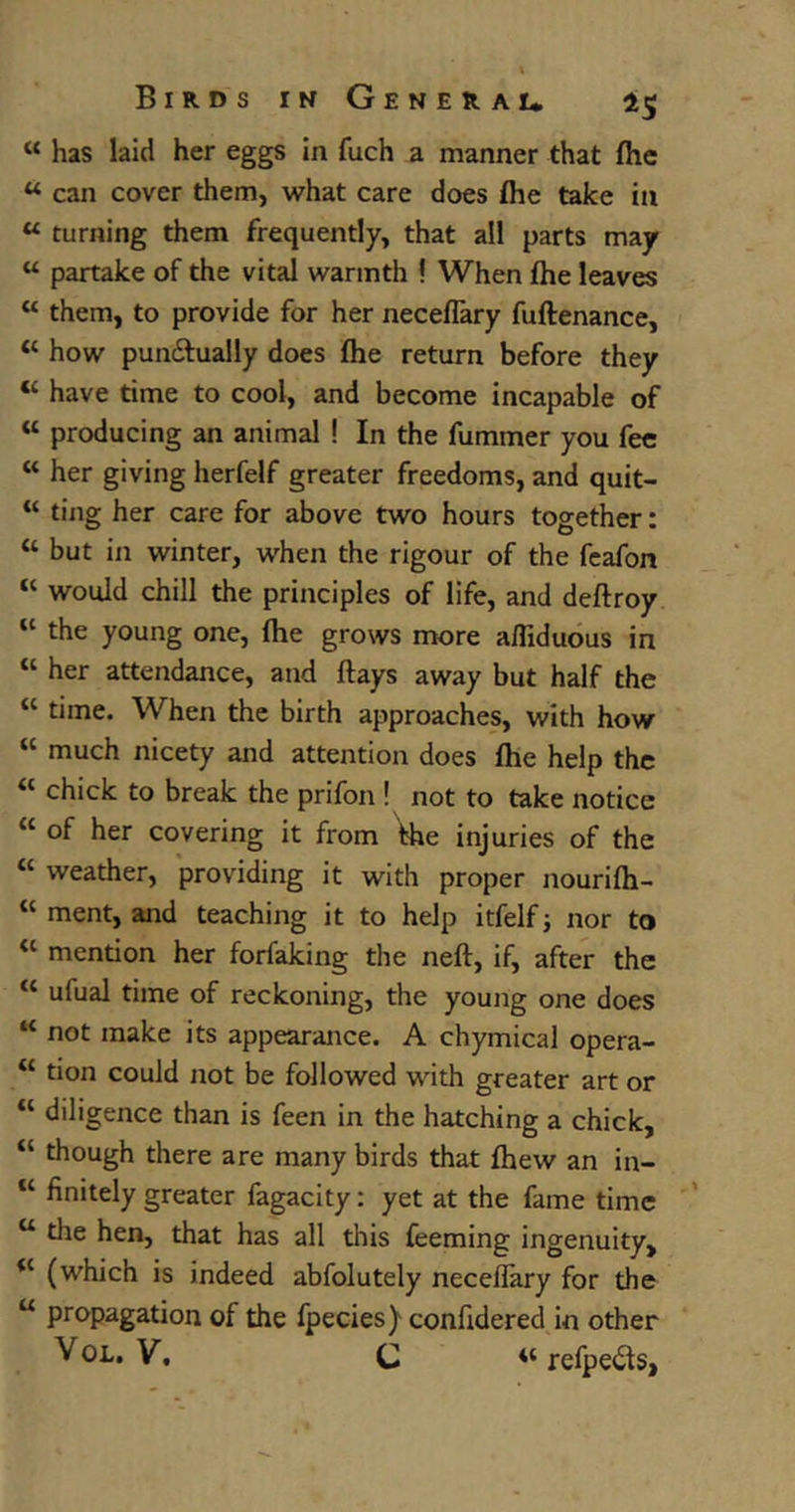 “ has laid her eggs in fuch a manner that fhe w can cover them, what care does fhe take in u turning them frequently, that all parts may w partake of the vital warmth ! When fhe leaves “ them, to provide for her neceflary fuftenance, u how pun&ually does fhe return before they “ have time to cool, and become incapable of “ producing an animal ! In the fummer you fee “ her giving herfelf greater freedoms, and quit- “ ting her care for above two hours together: “ but in winter, when the rigour of the feafon “ would chill the principles of life, and deflroy “ the young one, fhe grows more affiduous in “ her attendance, and flays away but half the “ time. When the birth approaches, with how “ much nicety and attention does fhe help the <c chick to break the prifon ! not to take notice “ of her covering it from The injuries of the “ weather, providing it with proper nourifh- “ ment, and teaching it to help itfelf; nor to “ mention her forfaking the neft, if, after the “ ufual time of reckoning, the young one does “ not make its appearance. A chymical opera- “ tion could not be followed with greater art or u diligence than is feen in the hatching a chick, “ though there are many birds that fhew an in- “ finitely greater fagacity: yet at the fame time u the hen, that has all this Teeming ingenuity, <c (which is indeed abfolutely neceflary for the u propagation of the fpecies) confidered in other Vol. V. C 4t refpeits,