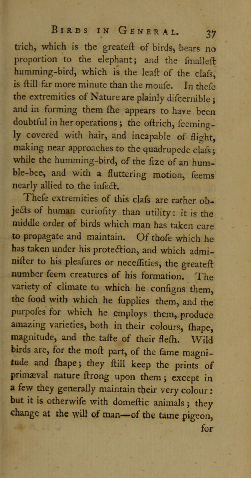 ♦ trich, which is the greateft of birds, bears no proportion to the elephant; and the fmalleft humming-bird, which is the leaft of the clafs, is (till far more minute than the moufe. In thefe the extremities of Nature are plainly difcernible j and in forming them (he appears to have been doubtful in her operations; the oftrich, feeming- ly covered with hair, and incapable of flight, making near approaches to the quadrupede clals; while the humming-bird, of the fize of an hum- ble-bee, and with a fluttering motion, feems nearly allied to the infeCt. Thefe extremities of this clafs are rather ob- jects of human curiofity than utility: it is the middle order of birds which man has taken care to propagate and maintain. Of thofe which he has taken under his protection, and which admi- nifter to his pleafures or neceflities, the greateft number feem creatures of his formation. The variety of climate to which he configns them, the food with which he fupplies them, and the purpofes for which he employs them, produce amazing varieties, both in their colours, (hape, magnitude, and the tafte of their flefh. Wild birds are, for the mod part, of the fame magni- tude and (hape; they (till keep the prints of primaeval nature ftrong upon them; except in a few they generally maintain their very colour : but it is otherwife with domeftic animals; they change at the will of man—-of the tame pigeon, for