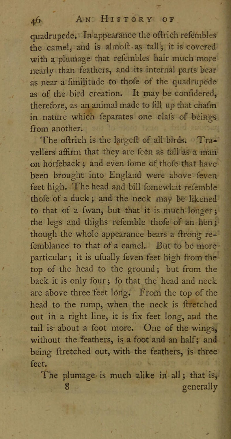 quadrupede. In-appearance the oftrich refembles the camel, and is al mb ft-as tall; it is covered with a plumage that refembles hair much more nearly than feathers, and its internal parts bear as near a fimiHtude to thofe of the quadrupede as of the bird creation. It may be confidered, therefore, as an animal made to fill up that chafrn in nature which feparates one clafs of beings from another. The oftrich is the largeft of all birds. Tra- vellers affirm that they are l'een as tall as a man on horfeback ; and even fome of thofe that have been brought into England were above feven feet high. The head and bill fomewhat refemble thofe of a duck; and the neck may be likened to that of a fwan, but that it is much longer; the legs and thighs refemble thofe of an hen; though the whole appearance bears a ftrong re- femblance to that of a camel. But to be more particular; it is ufually feven feet high from the top of the head to the ground; but from the back it is only four; fo that the head and neck are above three feet Ibng. From the top of the head to the rump, when the neck is ftretched out in a right line, it is fix feet long, and the tail is- about a foot more. One of the wings, without the feathers, is a foot and an half; and being ftretched out, with the feathers, is three feet. The plumage is much alike in all; that is, 8 generally