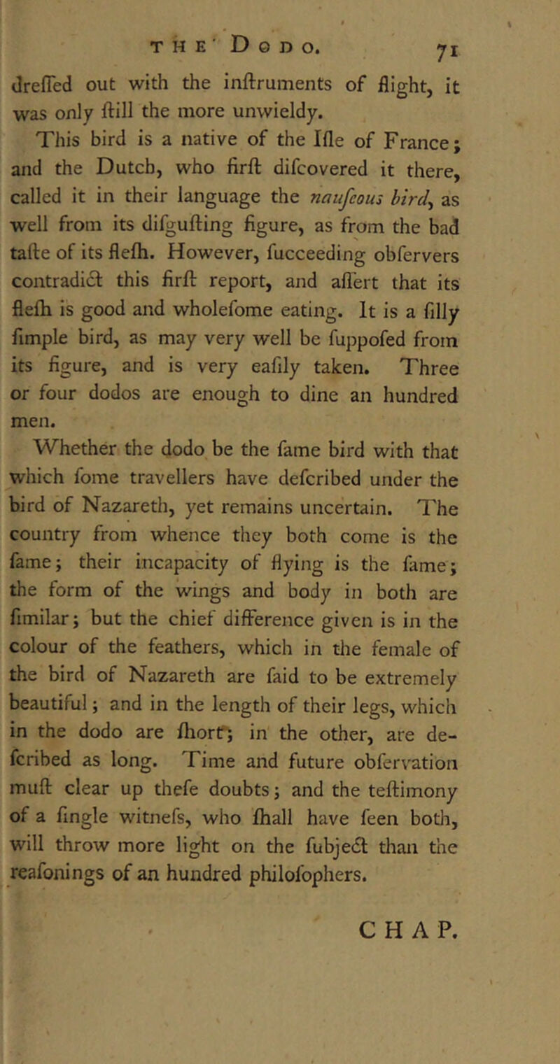 drefled out with the instruments of flight, it was only Still the more unwieldy. This bird is a native of the Ifle of France ; and the Dutch, who firft difcovered it there, called it in their language the naufcous bird, as well from its difgufting figure, as from the bad tafte of its flefh. However, Succeeding obfervers contradict this firSt report, and aflert that its fleih is good and wholefome eating. It is a filly Ample bird, as may very well be fuppofed from its figure, and is very eafily taken. Three or four dodos are enough to dine an hundred men. Whether the dodo be the fame bird with that which fome travellers have defcribed under the bird of Nazareth, yet remains uncertain. The country from whence they both come is the fame; their incapacity of Hying is the fame; the form of the wings and body in both are fimilar; but the chief difference given is in the colour of the feathers, which in the female of the bird of Nazareth are faid to be extremely beautiful; and in the length of their legs, which in the dodo are Short; in the other, are de- fcribed as long. I ime and future obfervation muff clear up thefe doubts; and the testimony of a Angle witnefs, who Shall have feen both, will throw more light on the fubjedt than the reafonings of an hundred philosophers. CHAP.