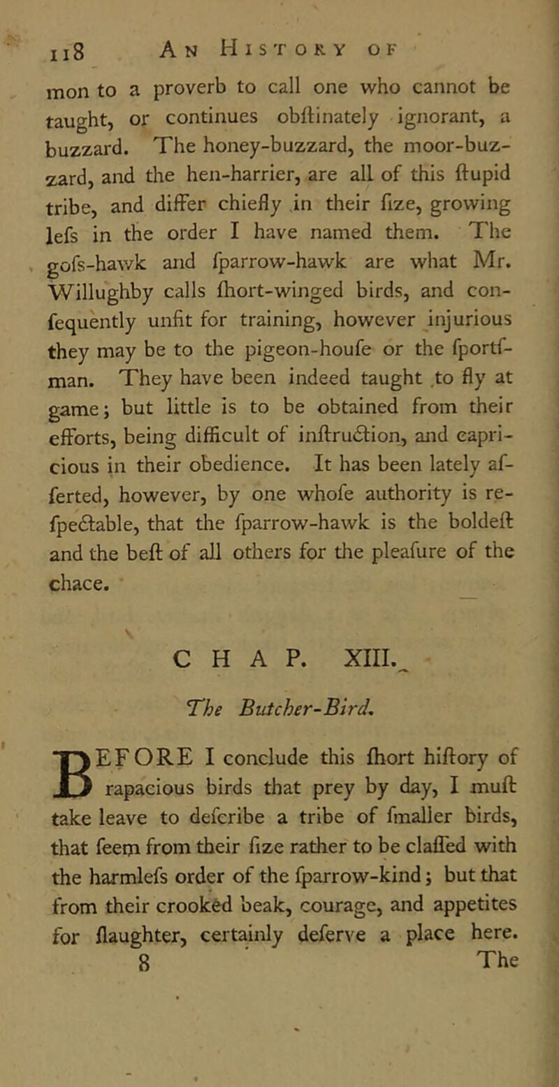 mon to a proverb to call one who cannot be taught, or continues obflinately ignorant, a buzzard. The honey-buzzard, the moor-buz- zard, and the hen-harrier, are all of this ftupid tribe, and differ chiefly in their fize, growing lefs in the order I have named them. The gofs-hawk and fparrow-hawk are what Mr. Willughby calls fhort-winged birds, and con- fequently unfit for training, however injurious they may be to the pigeon-houfe or the fportf- man. They have been indeed taught .to fly at game; but little is to be obtained from their efforts, being difficult of inftru&ion, and capri- cious in their obedience. It has been lately af- ferted, however, by one whofe authority is re- fpe&able, that the fparrow-hawk is the boldeft and the beft of all others for die pleafure of the chace. \ CHAP. XIII._ The Butcher-Bird. BEFORE I conclude this fhort hiftory of rapacious birds that prey by day, I .muff take leave to defcribe a tribe of fmaller birds, that feem from their fize rather to be claffed with the harmlefs order of the fparrow-kind; but that from their crooked beak, courage, and appetites for daughter, certainly deferve a place here. 8 The