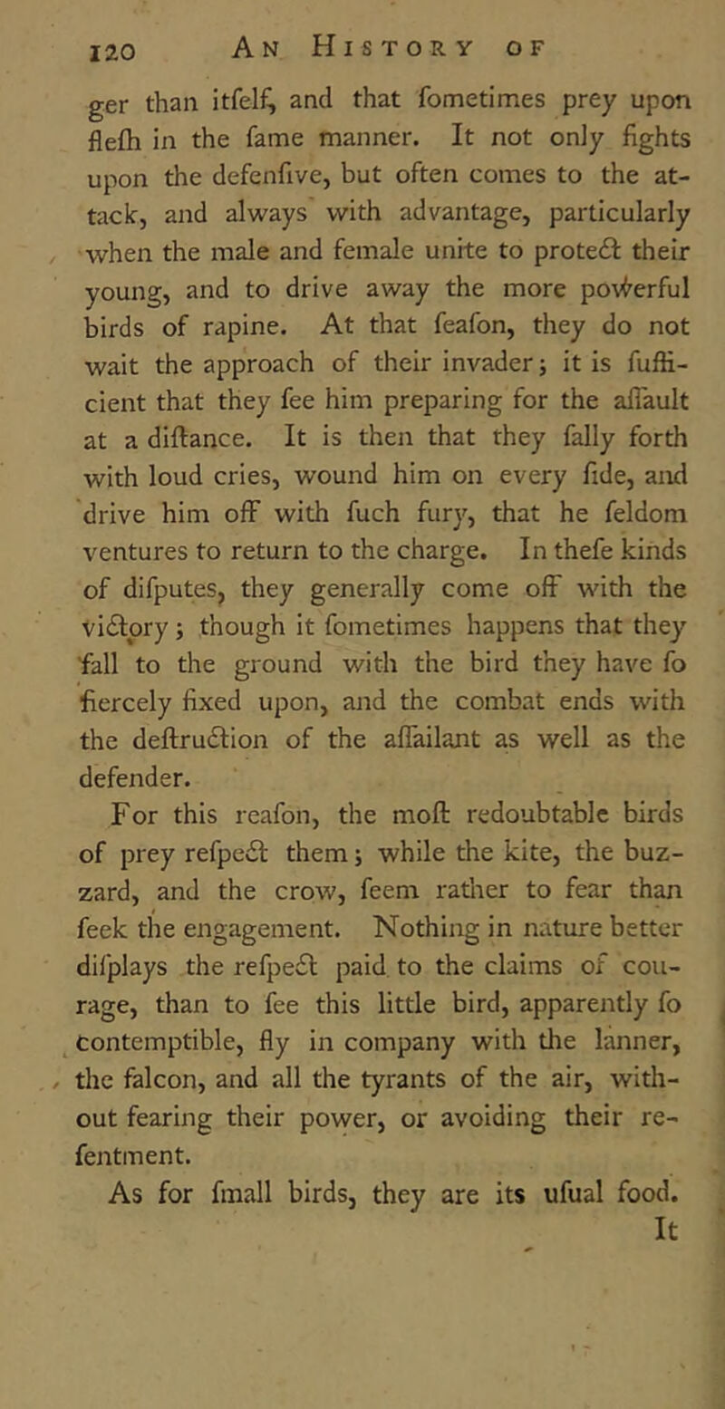 ger than itfelf^ and that fometimes prey upon flefh in the fame manner. It not only fights upon the defenfive, but often comes to the at- tack, and always with advantage, particularly when the male and female unite to protedf their young, and to drive away the more powerful birds of rapine. At that feafon, they do not wait the approach of their invader; it is fuffi- cient that they fee him preparing for the affault at a diftance. It is then that they fally forth with loud cries, wound him on every fide, and drive him off with fuch fury, that he feldom ventures to return to the charge. In thefe kinds of difputes, they generally come off with the victory; though it fometimes happens that they 'fall to the ground with the bird they have fo fiercely fixed upon, and the combat ends with the deftru&ion of the affailant as well as the defender. For this reafon, the moft redoubtable birds of prey refpedl them; while the kite, the buz- zard, and the crow, feem rather to fear than feck the engagement. Nothing in nature better dilplays the refpe£t paid to the claims of cou- rage, than to fee this little bird, apparently fo contemptible, fly in company with the lanner, / the falcon, and all the tyrants of the air, with- out fearing their power, or avoiding their re- fentment. As for fmall birds, they are its ufual food. It