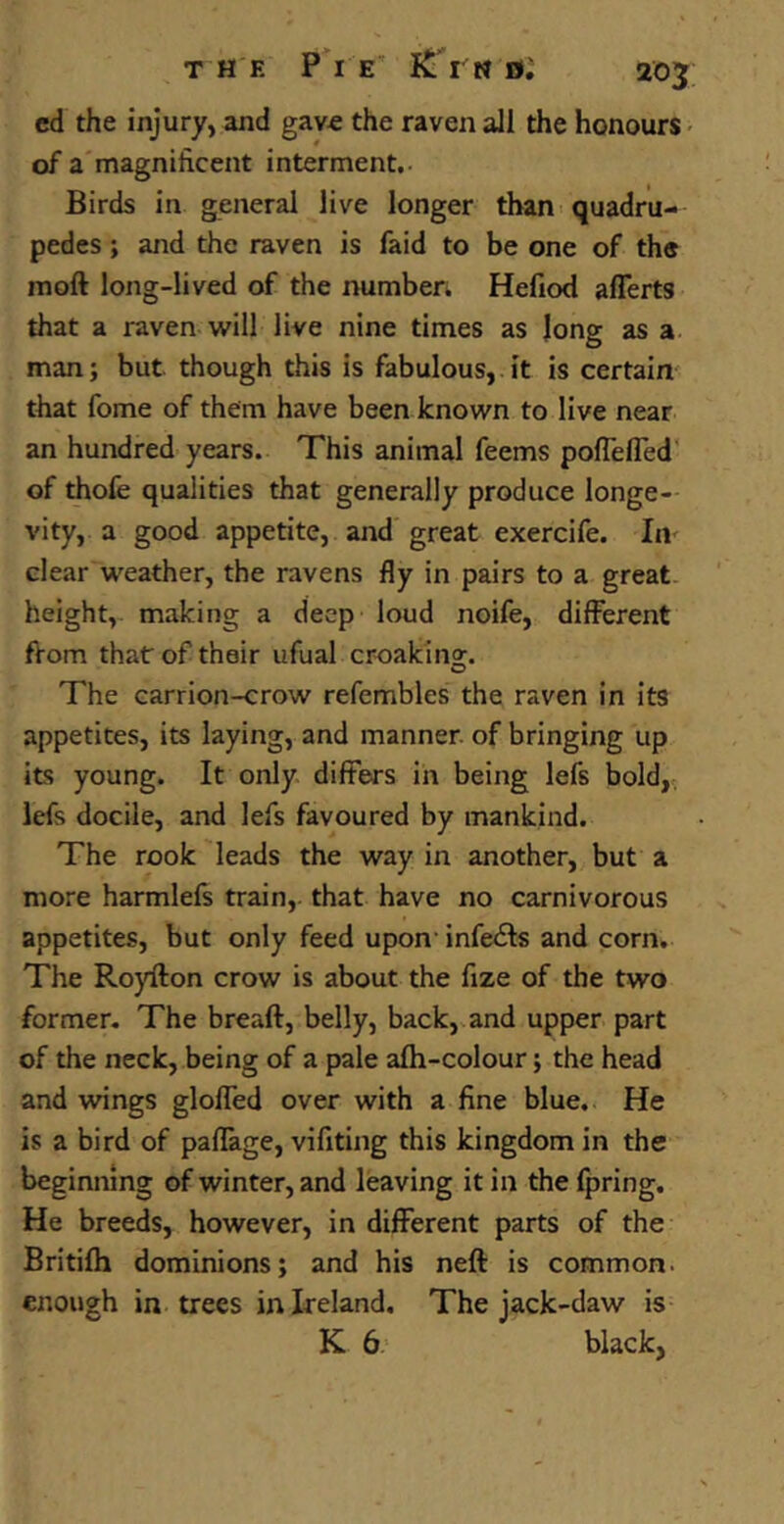cd the injury, and gave the raven all the honours of a magnificent interment.- Birds in general live longer than quadru- pedes ; and the raven is faid to be one of the mod long-lived of the number. Hefiod aflerts that a raven will live nine times as long as a man; but. though this is fabulous, it is certain that fome of them have been known to live near an hundred years. This animal feems poffeffed of thofe qualities that generally produce longe- vity, a good appetite, and great exercife. In clear weather, the ravens fly in pairs to a great height, making a deep loud noife, different from thatr of their ufual croaking. The carrion-crow refembles the raven in its appetites, its laying, and manner, of bringing up its young. It only differs in being lefs bold, lefs docile, and lefs favoured by mankind. The rook leads the way in another, but a more harmlefs train, that have no carnivorous appetites, but only feed upon infefts and corn. The Royilon crow is about the fize of the two former. The breaft, belly, back, and upper part of the neck, being of a pale afh-colour; the head and wings gloffed over with a fine blue. He is a bird of paffage, vifiting this kingdom in the beginning of winter, and leaving it in the fpring. He breeds, however, in different parts of the Britifh dominions; and his neft is common, enough in trees in Ireland. The jack-daw is K 6 black,