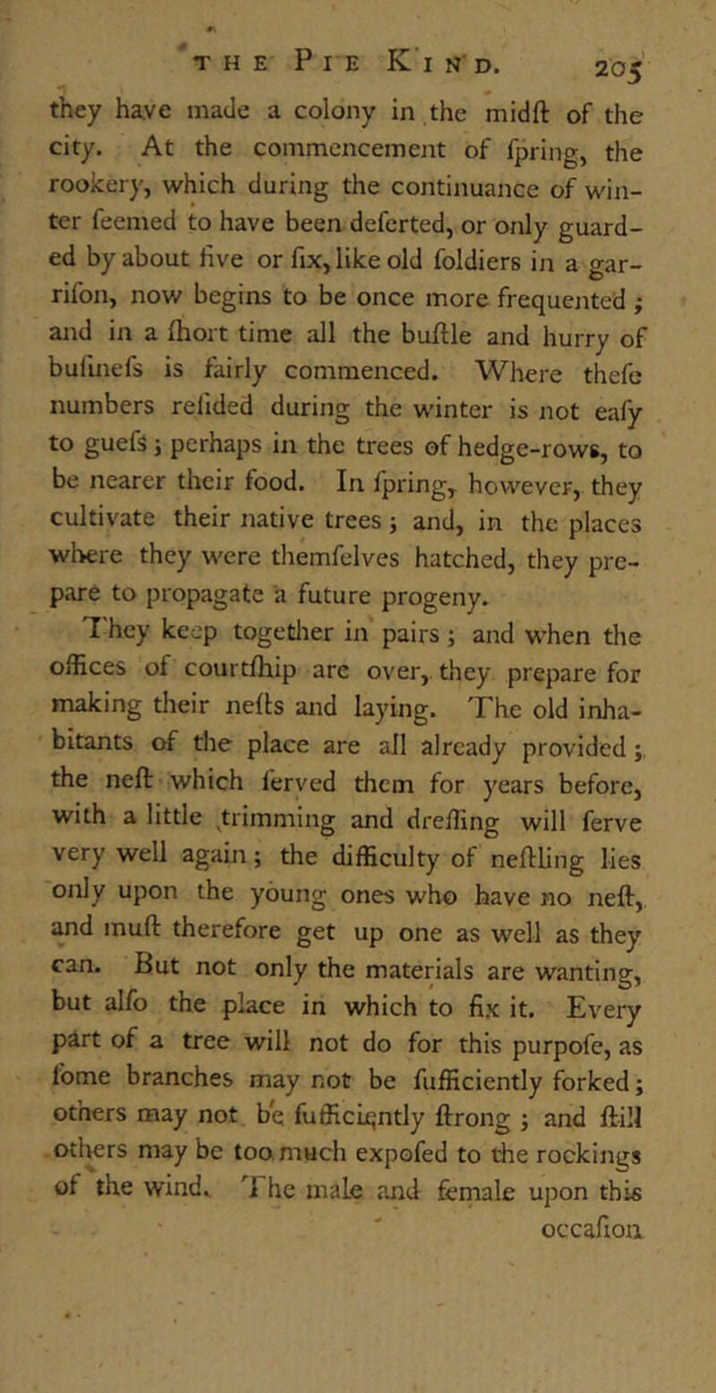 they have made a colony in the midft of the city. At the commencement of fpring, the rookery, which during the continuance of win- ter feemed to have been deferted, or only guard- ed by about five or fix, like old foldiers in a gar- rifon, now begins to be once more frequented ; and in a fhort time all the buftle and hurry of bullnefs is fairly commenced. Where thefe numbers reiided during the winter is not eafy to guefs; perhaps in the trees of hedge-rows, to be nearer their food. In ipring, however, they cultivate their native trees; and, in the places where they were themfelves hatched, they pre- pare to propagate a future progeny. 7 hey keep together in pairs ; and when the offices of courtfhip are over, they prepare for making their nefts and laying. The old inha- bitants of the place are all already provided; the neft which ferved them for years before, with a little trimming and dreffing will ferve very well again; the difficulty of neffling lies only upon the young ones who have no neft, and inuft therefore get up one as well as they can. But not only the materials are wanting, but alfo the place in which to fix it. Every part of a tree will not do for this purpofe, as lome branches may not be fufficiently forked; others may not be fufficiqntly ftrong ; and ft ill others may be too. much expofed to the rockings of the wind. 7 he male and female upon this occafioii