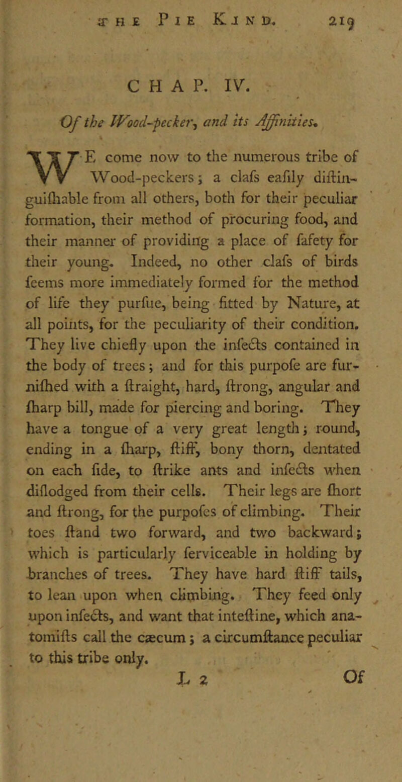 CHAP. IV. Of the Wood-pecker, and its Affinities. WE come now to the numerous tribe of Wood-peckers; a clafs eafily diftin- guifhable from all others, both for their peculiar formation, their method of procuring food, and their manner of providing a place of fafety for their young. Indeed, no other clafs of birds feems more immediately formed for the method of life they purfue, being fitted by Nature, at all points, for the peculiarity of their condition. They live chiefly upon the infeiSts contained in the body of trees; and for this purpofe are fur- nifhed with a ftraight, hard, ftrong, angular and fharp bill, made for piercing and boring. They have a tongue of a very great length; round, ending in a fharp, ftifF, bony thorn, dentated on each fide, to ftrike ants and infecfts when diflodged from their cells. Their legs are fhort and ftrong, for the purpofcs of climbing. Their toes ftand two forward, and two backward; which is particularly ferviceable in holding by branches of trees. They have hard ftifl7 tails, to lean upon when climbing. They feed only upon infects, and want that inteftine, which ana- tomifts call the czecum; a circumftance peculiar to this tribe only.