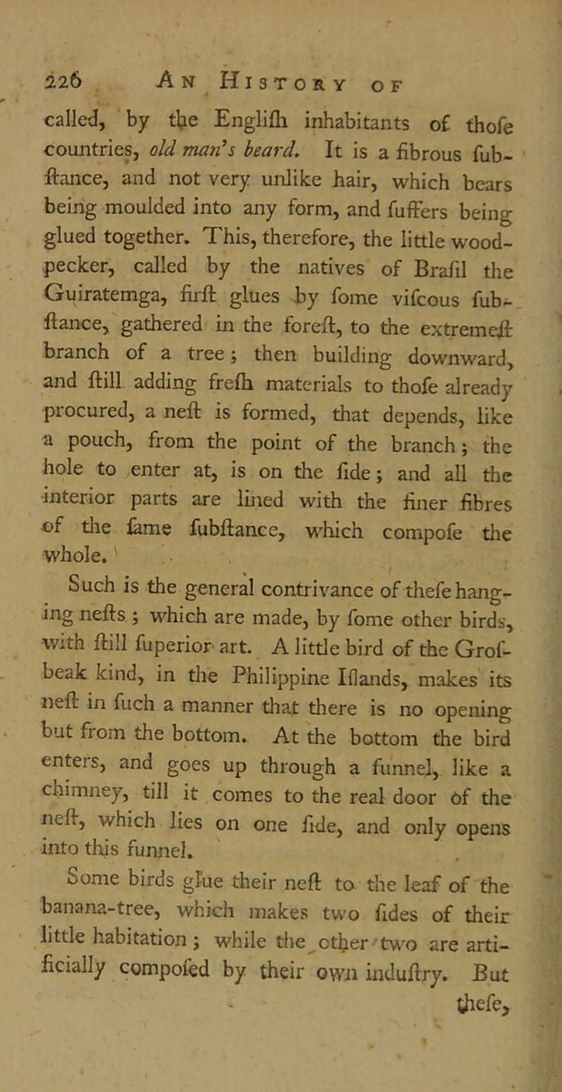 called, by foe Englifli inhabitants of thofe countries, old man's beard. It is a fibrous fob- fiance, and not very unlike hair, which bears being moulded into any form, and fuffers being glued together. This, therefore, the little wood- pecker, called by the natives of Brafil the Guiratemga, foil glues by fome vifcous fob- flance, gathered in the forefl, to the extreme# branch of a tree; then building downward, and ftill adding frefo materials to thofe already procured, a nefl is formed, that depends, like a pouch, from the point of the branch; the hole to enter at, is on the fide; and all the interior parts are lined with the finer fibres of the fame fubflance, which compofe the whole.' Such is the general contrivance of thefehang- ing nefls ; which are made, by fome other birds, with ftill fuperior art. A little bird of the Grof- beak kind, in the Philippine Iflands, makes its nefl in fuch a manner that there is no opening but fiorn the bottom. At the bottom the bird enters, and goes up through a funnel, like a chimney, till it comes to the real door of the nefl, which lies on one fide, and only opens into this funnel. Some birds glue their nefl to the leaf of the banana-tree, which makes two fides of their little habitation; while the ether two are arti- ficially compofed by their own induflry. But thefe.