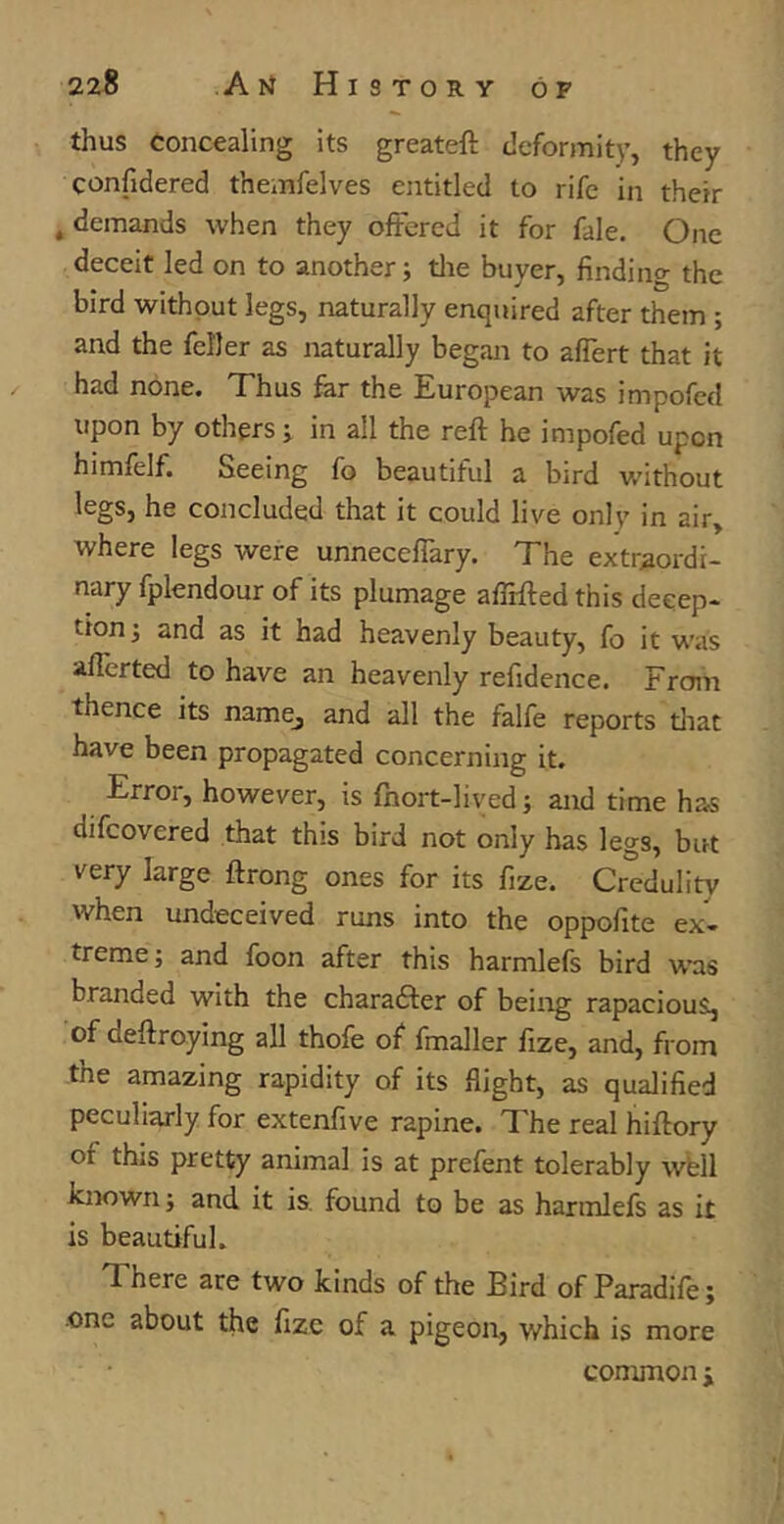 thus concealing its greateft deformity, they confidered themfelves entitled to rife in their »demands when they offered it for fale. One deceit led on to another; the buyer, finding the bird without legs, naturally enquired after them ; and the feller as naturally began to affert that it had none. Thus far the European was impofed upon by others; in all the reft he impofed upon himfelf. Seeing fo beautiful a bird without legs, he concluded that it could live onlv in air, where legs were unneceffary. The extraordi- nary fplendour of its plumage afirfted this decep- tion; and as it had heavenly beauty, fo it was aflerted to have an heavenly refidence. From thence its namej and all the falfe reports that have been propagated concerning it. Error, however, is fnort-lived; and time has difcovered that this bird not only has legs, but very large ftrong ones for its fize. Credulity when undeceived runs into the oppofite ex- treme; and foon after this harmlefs bird was branded with the character of being rapacious, of ceftroying all thofe of fmaller fize, and, from the amazing rapidity of its flight, as qualified peculiarly for extenfive rapine. The real hiftory of this pretty animal is at prefent tolerably well known; and it is found to be as harmlefs as it is beautiful. d here are two kinds of the Bird of Paradife; one about the fize of a pigeon, which is more common ;